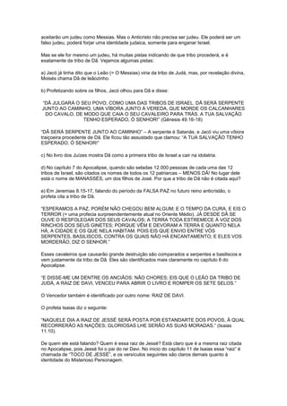 aceitarão um judeu como Messias. Mas o Anticristo não precisa ser judeu. Ele poderá ser um
falso judeu, poderá forjar uma identidade judaica, somente para enganar Israel.
Mas se ele for mesmo um judeu, há muitas pistas indicando de que tribo procederá, e é
exatamente da tribo de Dã. Vejamos algumas pistas:
a) Jacó já tinha dito que o Leão (= O Messias) viria da tribo de Judá, mas, por revelação divina,
Moisés chama Dã de leãozinho.
b) Profetizando sobre os filhos, Jacó olhou para Dã e disse:
“DÃ JULGARÁ O SEU POVO, COMO UMA DAS TRIBOS DE ISRAEL. DÃ SERÁ SERPENTE
JUNTO AO CAMINHO, UMA VÍBORA JUNTO À VEREDA, QUE MORDE OS CALCANHARES
DO CAVALO, DE MODO QUE CAIA O SEU CAVALEIRO PARA TRÁS. A TUA SALVAÇÃO
TENHO ESPERADO, Ó SENHOR!” (Gênesis 49.16-18)
“DÃ SERÁ SERPENTE JUNTO AO CAMINHO” – A serpente é Satanás, e Jacó viu uma víbora
traiçoeira procedente de Dã. Ele ficou tão assustado que clamou: “A TUA SALVAÇÃO TENHO
ESPERADO, Ó SENHOR!”
c) No livro dos Juízes mostra Dã como a primeira tribo de Israel a cair na idolatria.
d) No capítulo 7 do Apocalipse, quando são seladas 12.000 pessoas de cada uma das 12
tribos de Israel, são citados os nomes de todos os 12 patriarcas – MENOS DÃ! No lugar dele
está o nome de MANASSÉS, um dos filhos de José. Por que a tribo de Dã não é citada aqui?
e) Em Jeremias 8.15-17, falando do período da FALSA PAZ no futuro reino anticristão, o
profeta cita a tribo de Dã.
“ESPERAMOS A PAZ, PORÉM NÃO CHEGOU BEM ALGUM; E O TEMPO DA CURA, E EIS O
TERROR (= uma profecia surpreendentemente atual no Oriente Médio). JÁ DESDE DÃ SE
OUVE O RESFOLEGAR DOS SEUS CAVALOS; A TERRA TODA ESTREMECE À VOZ DOS
RINCHOS DOS SEUS GINETES; PORQUE VÊM E DEVORAM A TERRA E QUANTO NELA
HÁ, A CIDADE E OS QUE NELA HABITAM. POIS EIS QUE ENVIO ENTRE VÓS
SERPENTES, BASILISCOS, CONTRA OS QUAIS NÃO HÁ ENCANTAMENTO; E ELES VOS
MORDERÃO, DIZ O SENHOR.”
Esses cavaleiros que causarão grande destruição são comparados a serpentes e basiliscos e
vem justamente da tribo de Dã. Eles são identificados mais claramente no capítulo 6 do
Apocalipse.
“E DISSE-ME UM DENTRE OS ANCIÃOS: NÃO CHORES; EIS QUE O LEÃO DA TRIBO DE
JUDÁ, A RAIZ DE DAVI, VENCEU PARA ABRIR O LIVRO E ROMPER OS SETE SELOS.”
O Vencedor também é identificado por outro nome: RAIZ DE DAVI.
O profeta Isaias diz o seguinte:
“NAQUELE DIA A RAIZ DE JESSÉ SERÁ POSTA POR ESTANDARTE DOS POVOS, À QUAL
RECORRERÃO AS NAÇÕES; GLORIOSAS LHE SERÃO AS SUAS MORADAS.” (Isaias
11.10).
De quem ele está falando? Quem é essa raiz de Jessé? Está claro que é a mesma raiz citada
no Apocalipse, pois Jessé foi o pai do rei Davi. No inicio do capítulo 11 de Isaias essa “raiz” é
chamada de “TOCO DE JESSÉ”, e os versículos seguintes são claros demais quanto à
identidade do Misterioso Personagem.

 