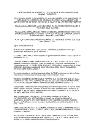 “ENTÃO BROTARÁ UM REBENTO DO TOCO DE JESSÉ, E DAS SUAS RAÍZES UM
RENOVO FRUTIFICARÁ.
E REPOUSARÁ SOBRE ELE O ESPÍRITO DO SENHOR, O ESPÍRITO DE SABEDORIA E DE
ENTENDIMENTO, O ESPÍRITO DE CONSELHO E DE FORTALEZA, O ESPÍRITO DE
CONHECIMENTO E DE TEMOR DO SENHOR. E DELEITAR-SE-Á NO TEMOR DO SENHOR;
E NÃO JULGARÁ SEGUNDO A VISTA DOS SEUS OLHOS, NEM DECIDIRÁ SEGUNDO O
OUVIR DOS SEUS OUVIDOS;
MAS JULGARÁ COM JUSTIÇA OS POBRES, E DECIDIRÁ COM EQÜIDADEEM DEFESA
DOS MANSOS DA TERRA; E FERIRÁ A TERRA COM A VARA DE SUA BOCA, E COM O
SOPRO DOS SEUS LÁBIOS MATARÁ O ÍMPIO.
A JUSTIÇA SERÁ O CINTO DOS SEUS LOMBOS, E A FIDELIDADE O CINTO DOS SEUS
RINS. (Isaias 11.1-5).
Alguns pontos de destaque:
“E REPOUSARÁ SOBRE ELE...” (são citados 7 ESPÍRITOS, que são os mesmos que
aparecem em Apocalipse 5, que já estudamos.)
“JULGARÁ COM JUSTIÇA” Refere-se ao futuro governo de Cristo na terra (Todo o capítulo 11
está falando DELE!).
“...FERIRÁ A TERRA COM A VARA DE SUA BOCA, E COM O SOPRO DOS SEUS LÁBIOS
MATARÁ O ÍMPIO (= o Anticristo)”. Quem é que fará isso? O apóstolo Paulo revela em 2
Tessalonicenses 2.8 “...E ENTÃO SERÁ REVELADO ESSE INÍQUO (= O Anticristo), A QUEM
O SENHOR JESUS MATARÁ COMO O SOPRO DE SUA BOCA E DESTRUIRÁ COM A
MANIFESTAÇÃO DA SUA VINDA...”
Um pouco mais adiante o profeta Isaias volta a falar da “RAIZ” e descreve uma das profecias
mais claras e mais impressionantes do Antigo Testamento sobre Jesus.
“POIS FOI CRESCENDO COMO RENOVO PERANTE ELE, E COMO RAIZ QUE SAI DUMA
TERRA SECA; NÃO TINHA FORMOSURA NEM BELEZA; E QUANDO OLHÁVAMOS PARA
ELE, NENHUMA BELEZA VÍAMOS, PARA QUE O DESEJÁSSEMOS.” (Isaias 53.2)
É esclarecedor e edificante analisarmos (ainda que rapidamente) o restante do capítulo 53 de
Isaias. O profeta descreve o sacrifício de Jesus com tantos detalhes que dá a impressão de
que estava lá, aos pés da cruz, testemunhando tudo. MAS ESSA PROFECIA FOI ESCRITA
700 ANOS ANTES DE JESUS NASCER!
“ERA DESPREZADO, E REJEITADO DOS HOMENS; HOMEM DE DORES, E
EXPERIMENTADO NOS SOFRIMENTOS; E, COMO UM DE QUEM OS HOMENS
ESCONDIAM O ROSTO, ERA DESPREZADO, E NÃO FIZEMOS DELE CASO ALGUM (=
Quando o profeta fala na primeira pessoa do plural está fazendo referência a atitude do seu
povo – Israel).”
“VERDADEIRAMENTE ELE (= Jesus) TOMOU SOBRE SI AS NOSSAS ENFERMIDADES, E
CARREGOU COM AS NOSSAS DORES; E NÓS O REPUTÁVAMOS POR AFLITO, FERIDO
DE DEUS, E OPRIMIDO.”
“MAS ELE FOI FERIDO POR CAUSA DAS NOSSAS TRANSGRESSÕES, E ESMAGADO
POR CAUSA DAS NOSSAS INIQÜIDADES; O CASTIGO QUE NOS TRAZ A PAZ ESTAVA
SOBRE ELE, E PELAS SUAS PISADURAS FOMOS SARADOS.”

 