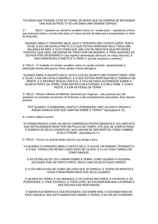 FOI DADO QUE TIRASSE A PAZ DA TERRA, DE MODO QUE OS HOMENS SE MATASSEM
UNS AOS OUTROS; E FOI-LHE DADA UMA GRANDE ESPADA.”
3.º
SELO – Aparece um estranho cavaleiro sobre um cavalo preto – representa a fome
que avançará sobre o mundo todo após um breve período de falsa paz e prosperidade no reino
do Anticristo;
“QUANDO ABRIU O TERCEIRO SELO, OUVI O TERCEIRO SER VIVENTE DIZER: VEM! E
OLHEI, E EIS UM CAVALO PRETO; E O QUE ESTAVA MONTADO NELE TINHA UMA
BALANÇA NA MÃO. E OUVI COMO QUE UMA VOZ NO MEIO DOS QUATRO SERES
VIVENTES, QUE DIZIA: UM QUENIZ DE TRIGO POR UM DENÁRIO, E TRÊS QUENIZES DE
CEVADA POR UM DENÁRIO (= isso significa alimentação diária por um preço absurdo); E
NÃO DANIFIQUES O AZEITE E O VINHO (= grande escassez e carestia).”
4.º SELO – É revelado um sinistro cavaleiro sobre um cavalo amarelo, representando a
destruição trazida pela guerra, fome, pestes e feras selvagens;
“QUANDO ABRIU O QUARTO SELO, OUVI A VOZ DO QUARTO SER VIVENTE DIZER: VEM!
E OLHEI, E EIS UM CAVALO AMARELO, E O QUE ESTAVA MONTADO NELE CHAMAVA-SE
MORTE; E O INFERNO SEGUIA COM ELE; E FOI-LHE DADA AUTORIDADE SOBRE A
QUARTA PARTE DA TERRA, PARA MATAR COM A ESPADA, E COM A FOME, E COM A
PESTE, E COM AS FERAS DA TERRA.”
5.º SELO – Mostra milhares de Mártires clamando por vingança – são pessoas que não
aceitaram se submeter ao domínio do Anticristo e são imediatamente executadas. Eles clamam
dizendo:
“ATÉ QUANDO, Ó SOBERANO, SANTO E VERDADEIRO, NÃO JULGAS E VINGAS O
NOSSO SANGUE DOS QUE HABITAM SOBRE A TERRA?” (Apocalipse 6.10).
E o clamor deles é ouvido:
“E FORAM DADAS A CADA UM DELES COMPRIDAS VESTES BRANCAS E FOI-LHES DITO
QUE REPOUSASSEM AINDA POR UM POUCO DE TEMPO, ATÉ QUE SE COMPLETASSE
O NÚMERO DE SEUS CONSERVOS, QUE HAVIAM DE SER MORTOS, COMO TAMBÉM
ELES O FORAM.” (Apocalipse 6.11).
6.º SELO – Ocorre um grande abalo cósmico que atinge a terra.
“VI QUANDO O CORDEIRO ABRIU O SEXTO SELO, E HOUVE UM GRANDE TERREMOTO;
E O SOL TORNOU-SE NEGRO COMO SACO DE CILÍCIO, E A LUA TODA TORNOU-SE
COMO SANGUE;
E AS ESTRELAS DO CÉU CAÍRAM SOBRE A TERRA, COMO QUANDO A FIGUEIRA,
SACUDIDA POR UM VENTO FORTE, DEIXA CAIR OS SEUS FIGOS VERDES.
E O CÉU RECOLHEU-SE COMO UM LIVRO QUE SE ENROLA; E TODOS OS MONTES E
ILHAS FORAM REMOVIDOS DOS SEUS LUGARES.
E OS REIS DA TERRA, E OS GRANDES, E OS CHEFES MILITARES, E OS RICOS, E OS
PODEROSOS, E TODO ESCRAVO, E TODO LIVRE, SE ESCONDERAM NAS CAVERNAS E
NAS ROCHAS DAS MONTANHAS;
E DIZIAM AOS MONTES E AOS ROCHEDOS: CAÍ SOBRE NÓS, E ESCONDEI-NOS DA
FACE DAQUELE QUE ESTÁ ASSENTADO SOBRE O TRONO, E DA IRA DO CORDEIRO;

 