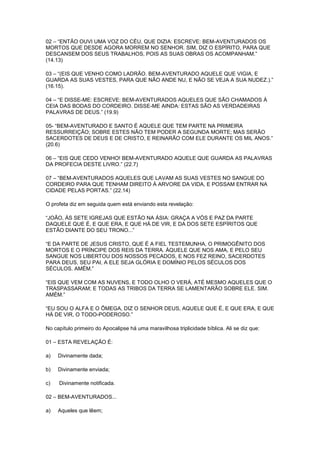 02 – “ENTÃO OUVI UMA VOZ DO CÉU, QUE DIZIA: ESCREVE: BEM-AVENTURADOS OS
MORTOS QUE DESDE AGORA MORREM NO SENHOR. SIM, DIZ O ESPÍRITO, PARA QUE
DESCANSEM DOS SEUS TRABALHOS, POIS AS SUAS OBRAS OS ACOMPANHAM.”
(14.13)
03 – “(EIS QUE VENHO COMO LADRÃO. BEM-AVENTURADO AQUELE QUE VIGIA, E
GUARDA AS SUAS VESTES, PARA QUE NÃO ANDE NU, E NÃO SE VEJA A SUA NUDEZ.).”
(16.15).
04 – “E DISSE-ME: ESCREVE: BEM-AVENTURADOS AQUELES QUE SÃO CHAMADOS À
CEIA DAS BODAS DO CORDEIRO. DISSE-ME AINDA: ESTAS SÃO AS VERDADEIRAS
PALAVRAS DE DEUS.” (19.9)
05- “BEM-AVENTURADO E SANTO É AQUELE QUE TEM PARTE NA PRIMEIRA
RESSURREIÇÃO; SOBRE ESTES NÃO TEM PODER A SEGUNDA MORTE; MAS SERÃO
SACERDOTES DE DEUS E DE CRISTO, E REINARÃO COM ELE DURANTE OS MIL ANOS.”
(20.6)
06 – “EIS QUE CEDO VENHO! BEM-AVENTURADO AQUELE QUE GUARDA AS PALAVRAS
DA PROFECIA DESTE LIVRO.” (22.7)
07 – “BEM-AVENTURADOS AQUELES QUE LAVAM AS SUAS VESTES NO SANGUE DO
CORDEIRO PARA QUE TENHAM DIREITO À ARVORE DA VIDA, E POSSAM ENTRAR NA
CIDADE PELAS PORTAS.” (22.14)
O profeta diz em seguida quem está enviando esta revelação:
“JOÃO, ÀS SETE IGREJAS QUE ESTÃO NA ÁSIA: GRAÇA A VÓS E PAZ DA PARTE
DAQUELE QUE É, E QUE ERA, E QUE HÁ DE VIR, E DA DOS SETE ESPÍRITOS QUE
ESTÃO DIANTE DO SEU TRONO...”
“E DA PARTE DE JESUS CRISTO, QUE É A FIEL TESTEMUNHA, O PRIMOGÊNITO DOS
MORTOS E O PRÍNCIPE DOS REIS DA TERRA. ÀQUELE QUE NOS AMA, E PELO SEU
SANGUE NOS LIBERTOU DOS NOSSOS PECADOS, E NOS FEZ REINO, SACERDOTES
PARA DEUS, SEU PAI, A ELE SEJA GLÓRIA E DOMÍNIO PELOS SÉCULOS DOS
SÉCULOS. AMÉM.”
“EIS QUE VEM COM AS NUVENS, E TODO OLHO O VERÁ, ATÉ MESMO AQUELES QUE O
TRASPASSARAM; E TODAS AS TRIBOS DA TERRA SE LAMENTARÃO SOBRE ELE. SIM.
AMÉM.”
“EU SOU O ALFA E O ÔMEGA, DIZ O SENHOR DEUS, AQUELE QUE É, E QUE ERA, E QUE
HÁ DE VIR, O TODO-PODEROSO.”
No capítulo primeiro do Apocalipse há uma maravilhosa triplicidade bíblica. Ali se diz que:
01 – ESTA REVELAÇÃO É:
a)

Divinamente dada;

b)

Divinamente enviada;

c)

Divinamente notificada.

02 – BEM-AVENTURADOS...
a)

Aqueles que lêem;

 