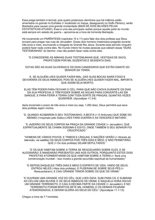 Essa praga também é terrível, pois quatro poderosos demônios que há milênios estão
amarrados no grande rio Eufrates (= localizado no Iraque, desaguando no Golfo Pérsico), serão
libertados para causar uma grande mortandade (MAIS DE DOIS BILHÕES PELAS
ESTATISTICAS ATUAIS!). Essa é uma das principais razões porque aquela parte do mundo
está sempre em estado de guerra – aproxima-se a hora da horrenda libertação.
Há novamente um PARÊNTESIS (capítulos 10 e 11) para falar dos dois profetas que Deus
enviará para pregar nas ruas de Jerusalém. Esses dois homens misteriosos pregarão durante
três anos e meio, anunciando a chegada do Grande Rei Jesus. Durante esse período ninguém
poderá fazer nada contra eles. No mundo inteiro há muitas pessoas que odeiam essas “DUAS
TESTEMUNHAS” do Senhor, mas não podem fazer nada contra elas.
“E CONCEDEREI ÀS MINHAS DUAS TESTEMUNHAS QUE, VESTIDAS DE SACO,
PROFETIZEM POR MIL DUZENTOS E SESSENTA DIAS.
ESTAS SÃO AS DUAS OLIVEIRAS E OS DOIS CANDEEIROS QUE ESTÃO DIANTE DO
SENHOR DA TERRA.
E, SE ALGUÉM LHES QUISER FAZER MAL, DAS SUAS BOCAS SAIRÁ FOGO E
DEVORARÁ OS SEUS INIMIGOS; POIS SE ALGUÉM LHES QUISER FAZER MAL, IMPORTA
QUE ASSIM SEJA MORTO.
ELAS TÊM PODER PARA FECHAR O CÉU, PARA QUE NÃO CHOVA DURANTE OS DIAS
DA SUA PROFECIA; E TÊM PODER SOBRE AS ÁGUAS PARA CONVERTÊ-LAS EM
SANGUE, E PARA FERIR A TERRA COM TODA SORTE DE PRAGAS, QUANTAS VEZES
QUISEREM. (Apocalipse 11.3-6)
Após encerrado o prazo de três anos e meio (ou seja, 1.260 dias), Deus permitirá que seus
dois profetas sejam mortos.
“E, QUANDO ACABAREM O SEU TESTEMUNHO, A BESTA (= O Anticristo) QUE SOBE DO
ABISMO (=inspirado pelo Diabo) LHES FARÁ GUERRA E AS VENCERÁ E MATARÁ”.
“E JAZERÃO OS SEUS CORPOS NA PRAÇA DA GRANDE CIDADE (= Jerusalém), QUE
ESPIRITUALMENTE SE CHAMA SODOMA E EGITO, ONDE TAMBÉM O SEU SENHOR FOI
CRUCIFICADO.”
“HOMENS DE VÁRIOS POVOS, E TRIBOS E LÍNGUAS, E NAÇÕES VERÃO (= Através da
televisão, via satélite) OS SEUS CORPOS POR TRÊS DIAS E MEIO, E NÃO PERMITIRÃO
QUE (= Os dois profetas) SEJAM SEPULTADOS.”
“E OS QUE HABITAM SOBRE A TERRA SE REGOZIJARÃO SOBRE ELES, E SE
ALEGRARÃO; E MANDARÃO PRESENTES UNS AOS OUTROS, PORQUANTO ESTES DOIS
PROFETAS ATORMENTARAM OS QUE HABITAM SOBRE A TERRA (= Será uma
comemoração mundial – isso mostra a grande escuridão espiritual da humanidade).”
“E DEPOIS DAQUELES TRÊS DIAS E MEIO O ESPÍRITO DE VIDA, VINDO DE DEUS,
ENTROU NELES (=Nos dois profetas), E PUSERAM-SE SOBRE SEUS PÉS (=
Ressuscitaram), E CAIU GRANDE TEMOR SOBRE OS QUE OS VIRAM.”
“E OUVIRAM UMA GRANDE VOZ DO CÉU, QUE LHES DIZIA: SUBI PARA CÁ. E SUBIRAM
AO CÉU EM UMA NUVEM; E OS SEUS INIMIGOS OS VIRAM. E NAQUELA HORA HOUVE
UM GRANDE TERREMOTO, E CAIU A DÉCIMA PARTE DA CIDADE (= Jerusalém), E NO
TERREMOTO FORAM MORTOS SETE MIL HOMENS; E OS DEMAIS FICARAM
ATEMORIZADOS, E DERAM GLÓRIA AO DEUS DO CÉU.” (Apocalipse 11.7-13).
Chegou a hora da 7.ª trombeta.

 