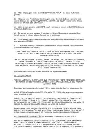 a) Não é a Igreja, pois esta é chamada de VIRGEM E NOIVA – e a citada mulher está
grávida;
b) Não pode ser a Prostituta da Babilônia, pois esta é desviada de Deus e a mulher está
vestida do sol, e isto significa “VESTIDA COM A GLÓRIA DE DEUS”, pois no Salmo 84 está
escrito que “DEUS É SOL E ESCUDO”.
c)
Além do mais a mulher está SOBRE a LUA (=símbolo de trevas), e não DEBAIXO (como
a Prostituta Babilônica);
d) Diz que ela tem uma coroa de 12 estrelas – o número 12 representa o povo de Deus
(Israel, com as 12 tribos e a Igreja, formada por 12 apóstolos).
e) Como a Igreja não pode estar representada aqui (conforme já foi demonstrado), só restou
uma alternativa: ISRAEL!
f)
Os profetas do Antigo Testamento freqüentemente falavam de Israel como uma mulher
grávida sofrendo as dores de parto.
“COMO A MULHER GRÁVIDA, QUANDO ESTÁ PRÓXIMA A SUA HORA, TEM DORES DE
PARTO E DÁ GRITOS NAS SUAS DORES, ASSIM FOMOS NÓS DIANTE DE TI, Ó
SENHOR!” (Isaias 26.17)
“ANTES QUE ESTIVESSE DE PARTO, DEU À LUZ; ANTES QUE LHE VIESSEM AS DORES,
DEU À LUZ UM FILHO. QUEM JAMAIS OUVIU TAL COISA? QUEM VIU COISAS
SEMELHANTES? PODER-SE-IA FAZER NASCER UMA TERRA NUM SÓ DIA? NASCERIA
UMA NAÇÃO DE UMA SÓ VEZ? MAS LOGO QUE SIÃO ESTEVE DE PARTO, DEU À LUZ
SEUS FILHOS.” (Isaias 66.7-8)
Concluindo, está claro que a mulher “vestida de sol” representa ISRAEL.
02 – O FILHO VARÃO
“E DEU À LUZ UM FILHO, UM VARÃO QUE HÁ DE REGER TODAS AS NAÇÕES COM VARA
DE FERRO; E O SEU FILHO FOI ARREBATADO PARA DEUS E PARA O SEU TRONO.”
(Apocalipse 12.5)
Quem ou o que representa este menino? Há três pistas, pois são ditas três coisas sobre ele:
a) ELE REGERÁ TODAS AS NAÇÕES COM VARA DE FERRO – De acordo com os profetas
quem fará isto é JESUS:
Salmo 2.7-9: “FALAREI DO DECRETO DO SENHOR; ELE ME DISSE: TU ÉS MEU FILHO,
HOJE TE GEREI. PEDE-ME, E EU TE DAREI AS NAÇÕES POR HERANÇA, E AS
EXTREMIDADES DA TERRA POR POSSESSÃO. TU OS QUEBRARÁS COM UMA VARA DE
FERRO; TU OS DESPEDAÇARÁS COMO A UM VASO DE OLEIRO.”
Em Apocalipse 19.15: “DA SUA BOCA (= DE JESUS) SAÍA UMA ESPADA AFIADA, PARA
FERIR COM ELA AS NAÇÕES; ELE AS REGERÁ COM VARA DE FERRO; E ELE MESMO É
O QUE PISA O LAGAR DO VINHO DO FUROR DA IRA DO DEUS TODO-PODEROSO.”
b) O FILHO VARÃO SUBIU AO CÉU (foi arrebatado) – Quem subiu ao céu? JESUS.
Atos 1.9-11: “TENDO ELE DITO ESTAS COISAS, FOI LEVADO PARA CIMA, ENQUANTO
ELES OLHAVAM, E UMA NUVEM O RECEBEU, OCULTANDO-O A SEUS OLHOS.
ESTANDO ELES COM OS OLHOS FITOS NO CÉU, ENQUANTO ELE SUBIA, EIS QUE
JUNTO DELES APARECERAM DOIS VARÕES VESTIDOS DE BRANCO, OS QUAIS LHES

 