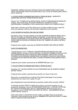 DISSERAM: VARÕES GALILEUS, POR QUE FICAIS AÍ OLHANDO PARA O CÉU? ESSE
JESUS, QUE DENTRE VÓS FOI ELEVADO PARA O CÉU, HÁ DE VIR ASSIM COMO PARA O
CÉU O VISTES IR.”
c) O FILHO VARÃO FOI ARREBATADO PARA O TRONO DE DEUS – QUEM ESTÁ
ASSENTADO JUNTO AO TRONO DE DEUS? JESUS!
Hebreus 12.2: “FITANDO OS OLHOS EM JESUS, AUTOR E CONSUMADOR DA NOSSA FÉ,
O QUAL, PELO GOZO QUE LHE ESTAVA PROPOSTO, SUPORTOU A CRUZ,
DESPREZANDO A IGNOMÍNIA, E ESTÁ ASSENTADO À DIREITA DO TRONO DE DEUS.”
Sendo assim, está claro que O Filho Varão aqui é uma figura profética de Jesus, certo? Em
parte, pois seguindo o raciocínio das três pistas chegaremos a outra conclusão:
a) ELE REGERÁ AS NAÇÕES COM VARA DE FERRO
Apocalipse 2.26-28: “AO QUE VENCER, E AO QUE GUARDAR AS MINHAS OBRAS ATÉ O
FIM, EU LHE DAREI AUTORIDADE SOBRE AS NAÇÕES, E COM VARA DE FERRO AS
REGERÁ, QUEBRANDO-AS DO MODO COMO SÃO QUEBRADOS OS VASOS DO OLEIRO,
ASSIM COMO EU RECEBI AUTORIDADE DE MEU PAI; TAMBÉM LHE DAREI A ESTRELA
DA MANHÃ.”
A Igreja de Jesus recebeu a promessa de “REGER AS NAÇÕES COM VARA DE FERRO”.
b) ELE FOI ARREBATADO
I Tessalonicenses 4.16-17: “PORQUE O SENHOR MESMO DESCERÁ DO CÉU COM
GRANDE BRADO, OUVIDA A VOZ DO ARCANJO, AO SOM DA TROMBETA DE DEUS, E OS
QUE MORRERAM EM CRISTO RESSUSCITARÃO PRIMEIRO. DEPOIS NÓS, OS QUE
FICARMOS VIVOS SEREMOS ARREBATADOS JUNTAMENTE COM ELES, NAS NUVENS,
AO ENCONTRO DO SENHOR NOS ARES, E ASSIM ESTAREMOS PARA SEMPRE COM O
SENHOR.”
A Igreja de Jesus recebeu a promessa de ser ARREBATADA para o céu.
c) O FILHO VARÃO FOI ARREBATADO PARA O TRONO DE DEUS
Apocalipse 3.21: “AO QUE VENCER, EU LHE CONCEDEREI QUE SE ASSENTE COMIGO
NO MEU TRONO.”
A Igreja de Jesus recebeu a promessa de se assentar com Jesus no Seu trono.
Resumindo, as características do misterioso Filho Varão de Apocalipse 12 se encaixam
perfeitamente com Jesus e com a Igreja. Por quê?
Aqui mergulharemos mais profundamente no grandioso mistério bíblico chamado “IGREJA”.
A instituição chamada “IGREJA” na Bíblia não se refere a um templo de pedras ou a um
ajuntamento de pessoas, mas sim UM ORGANISMO ESPIRITUAL, A UNIDADE ESPIRITUAL
DE TODAS AS PESSOAS QUE, PELA FÉ, NASCERAM DE NOVO (de acordo com os
Evangelhos) e agora FAZEM PARTE DO CORPO DE CRISTO – SÃO MEMBROS DO SEU
CORPO (Efésios, capítulo 5).
Quem pode explicar e compreender tamanho mistério e privilégio? Como é que homens
miseráveis e sujos pecadores podem se tornar “MEMBROS DO CORPO DE CRISTO”, O MAIS
SANTO E MAIS ELEVADO DOS SERES?

 