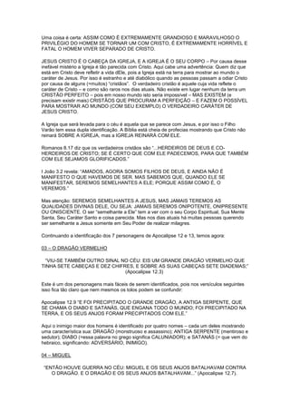 Uma coisa é certa: ASSIM COMO É EXTREMAMENTE GRANDIOSO E MARAVILHOSO O
PRIVILÉGIO DO HOMEM SE TORNAR UM COM CRISTO, É EXTREMAMENTE HORRÍVEL E
FATAL O HOMEM VIVER SEPARADO DE CRISTO.
JESUS CRISTO É O CABEÇA DA IGREJA, E A IGREJA É O SEU CORPO – Por causa desse
inefável mistério a Igreja é tão parecida com Cristo. Aqui cabe uma advertência: Quem diz que
está em Cristo deve refletir a vida dEle, pois a Igreja está na terra para mostrar ao mundo o
caráter de Jesus. Por isso é estranho e até diabólico quando as pessoas passam a odiar Cristo
por causa de alguns (=muitos) “cristãos”. O verdadeiro cristão é aquele cuja vida reflete o
caráter de Cristo – e como são raros nos dias atuais. Não existe em lugar nenhum da terra um
CRISTÃO PERFEITO – pois em nosso mundo isto seria impossível – MAS EXISTEM (e
precisam existir mais) CRISTÃOS QUE PROCURAM A PERFEIÇÃO – E FAZEM O POSSÍVEL
PARA MOSTRAR AO MUNDO (COM SEU EXEMPLO) O VERDADEIRO CARÁTER DE
JESUS CRISTO.
A Igreja que será levada para o céu é aquela que se parece com Jesus, e por isso o Filho
Varão tem essa dupla identificação. A Bíblia está cheia de profecias mostrando que Cristo não
reinará SOBRE A IGREJA, mas a IGREJA REINARÁ COM ELE.
Romanos 8.17 diz que os verdadeiros cristãos são “...HERDEIROS DE DEUS E COHERDEIROS DE CRISTO; SE É CERTO QUE COM ELE PADECEMOS, PARA QUE TAMBÉM
COM ELE SEJAMOS GLORIFICADOS.”
I João 3.2 revela: “AMADOS, AGORA SOMOS FILHOS DE DEUS, E AINDA NÃO É
MANIFESTO O QUE HAVEMOS DE SER. MAS SABEMOS QUE, QUANDO ELE SE
MANIFESTAR, SEREMOS SEMELHANTES A ELE; PORQUE ASSIM COMO É, O
VEREMOS.”
Mas atenção: SEREMOS SEMELHANTES A JESUS, MAS JAMAIS TEREMOS AS
QUALIDADES DIVINAS DELE, OU SEJA: JAMAIS SEREMOS ONIPOTENTE, ONIPRESENTE
OU ONISCIENTE. O ser “semelhante a Ele” tem a ver com o seu Corpo Espiritual, Sua Mente
Santa, Seu Caráter Santo e coisa parecida. Mas nos dias atuais há muitas pessoas querendo
ser semelhante a Jesus somente em Seu Poder de realizar milagres.
Continuando a identificação dos 7 personagens de Apocalipse 12 e 13, temos agora:
03 – O DRAGÃO VERMELHO
“VIU-SE TAMBÉM OUTRO SINAL NO CÉU: EIS UM GRANDE DRAGÃO VERMELHO QUE
TINHA SETE CABEÇAS E DEZ CHIFRES, E SOBRE AS SUAS CABEÇAS SETE DIADEMAS;”
(Apocalipse 12.3)
Este é um dos personagens mais fáceis de serem identificados, pois nos versículos seguintes
isso fica tão claro que nem mesmos os tolos podem se confundir:
Apocalipse 12.9 “E FOI PRECIPITADO O GRANDE DRAGÃO, A ANTIGA SERPENTE, QUE
SE CHAMA O DIABO E SATANÁS, QUE ENGANA TODO O MUNDO; FOI PRECIPITADO NA
TERRA, E OS SEUS ANJOS FORAM PRECIPITADOS COM ELE.”
Aqui o inimigo maior dos homens é identificado por quatro nomes – cada um deles mostrando
uma característica sua: DRAGÃO (monstruoso e assassino); ANTIGA SERPENTE (mentiroso e
sedutor); DIABO (=essa palavra no grego significa CALUNIADOR); e SATANÁS (= que vem do
hebraico, significando: ADVERSÁRIO, INIMIGO).
04 – MIGUEL
“ENTÃO HOUVE GUERRA NO CÉU: MIGUEL E OS SEUS ANJOS BATALHAVAM CONTRA
O DRAGÃO. E O DRAGÃO E OS SEUS ANJOS BATALHAVAM...” (Apocalipse 12.7).

 