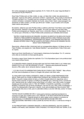 Em outras passagens do Apocalipse (capítulos 16.13; 19.20; 20.10), essa “segunda Besta” é
chamada de FALSO PROFETA.
Esse Falso Profeta será um líder cristão, ou seja, um falso líder cristão; leia atentamente a
descrição: "possuía dois chifres, parecendo cordeiro". Logicamente, Jesus Cristo é chamado de
"Cordeiro de Deus" ou o "Cordeiro que tira o pecado do mundo" (João 1:29,36). Portanto, um
cordeiro simboliza o verdadeiro Salvador do mundo, Jesus Cristo. Assim, essa passagem nos
apresenta um falso cordeiro, um líder que afirma ser "cristão", e que é aceito como tal pela
vasta maioria das pessoas.
No entanto, sabemos que esse Profeta é falso e satânico pela frase "mas falava como dragão".
Nas Escrituras, Satanás é chamado de "dragão", de modo que sabemos que esse Falso
Profeta será energizado por Satanás, assim como o Anticristo. Depois, em Apocalipse 16:1314, vemos que o Anticristo e o Falso Profeta serão possessos por entidades demoníacas:
"ENTÃO VI SAIR DA BOCA DO DRAGÃO, DA BOCA DA BESTA E DA BOCA DO FALSO
PROFETA TRÊS ESPÍRITOS IMUNDOS, SEMELHANTES A RÃS; PORQUE ELES SÃO
ESPÍRITOS DE DEMÔNIOS, OPERADORES DE SINAIS, E SE DIRIGEM AOS REIS DO
MUNDO INTEIRO COM O FIM DE AJUNTÁ-LOS PARA A PELEJA DO GRANDE DIA DO
DEUS TODO-PODEROSO."
Resumindo, a Besta do Mar (=Anticristo) terá um propagandista religioso (=A Besta da terra, o
Falso Profeta), uma espécie de “João Batista Diabólico”, que apresentará o Falso Cristo para
as nações.
Agora que foram identificados os 7 personagens misteriosos de Apocalipse 12 e 13, veremos
como eles se envolverão na futura grande guerra:
Os textos a seguir foram tirados dos capítulos 12 e 13 do Apocalipse (que é uma profecia atual
e ao mesmo tempo futura):
“E O DRAGÃO PAROU DIANTE DA MULHER QUE ESTAVA PARA DAR À LUZ, PARA QUE,
DANDO ELA À LUZ, LHE DEVORASSE O FILHO.” – Satanás está atualmente tentando
devorar o filho varão, isto é, tentando destruir a Igreja de Jesus.
“...E O SEU FILHO FOI ARREBATADO PARA DEUS E PARA O SEU TRONO.” Mas a Noiva
de Cristo será arrebatada em breve e o Dragão não poderá mais fazer nada.
“E A MULHER FUGIU PARA O DESERTO, ONDE JÁ TINHA LUGAR PREPARADO POR
DEUS, PARA QUE ALI FOSSE ALIMENTADA DURANTE MIL DUZENTOS E SESSENTA
DIAS.” Enquanto a Igreja estava na terra, a mulher (=Israel) estava em segurança, pois o
Espírito Santo atuando na Igreja é a FORÇA que IMPEDE que o Anticristo tome o controle de
tudo. Satanás tenta dar o golpe mortal contra Israel (=A mulher), mas o filho varão (=a Igreja)
impede que isto aconteça, pois é o “SAL DA TERRA” (=impedindo a podridão), e a LUZ DO
MUNDO (=impedindo que as trevas prevaleçam). Na hora em que o filho varão é arrebatado, a
mulher fica desesperada e foge para o deserto, onde será protegida por Deus durante 1260
dias (que são três anos e meio, pois no calendário bíblico o ano tem 360 dias, sendo 12 meses
de 30 dias).
“ENTÃO HOUVE GUERRA NO CÉU (= essa guerra cósmica e espiritual acontecerá no
momento do rapto dos Cristãos para o Céu): MIGUEL E OS SEUS ANJOS BATALHAVAM
CONTRA O DRAGÃO (= Satanás tentará um último golpe contra a Igreja no momento do
Arrebatamento). E O DRAGÃO E OS SEUS ANJOS BATALHAVAM, MAS NÃO
PREVALECERAM, NEM MAIS O SEU LUGAR SE ACHOU NO CÉU (= a derrota do inimigo é
certa).”
“E FOI PRECIPITADO O GRANDE DRAGÃO, A ANTIGA SERPENTE, QUE SE CHAMA O
DIABO E SATANÁS, QUE ENGANA TODO O MUNDO; FOI PRECIPITADO NA TERRA, E OS

 