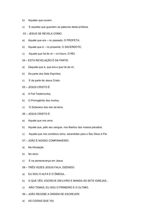 b)

Aqueles que ouvem;

c)

E aqueles que guardam as palavras desta profecia.

03 – JESUS SE REVELA COMO:
a)

Aquele que era – no passado, O PROFETA;

b)

Aquele que é – no presente, O SACERDOTE;

c)

Aquele que há de vir – no futuro, O REI.

04 – ESTA REVELAÇÃO É DA PARTE:
a)

Daquele que é, que era e que há de vir;

b)

Da parte dos Sete Espíritos;

c)

E da parte de Jesus Cristo.

05 – JESUS CRISTO É:
a)

A Fiel Testemunha,

b)

O Primogênito dos mortos,

c)

O Soberano dos reis da terra.

06 – JESUS CRISTO É:
a)

Aquele que nos ama;

b)

Aquele que, pelo seu sangue, nos libertou dos nossos pecados;

c)

Aquele que nos constituiu reino, sacerdotes para o Seu Deus e Pai.

07 – JOÃO É NOSSO COMPANHEIRO:
a)

Na tribulação

b)

No reino

c)

E na perseverança em Jesus

08 – TRÊS VEZES JESUS FALA, DIZENDO:
a)

EU SOU O ALFA E O ÔMEGA...

b)

O QUE VÊS, ESCREVE EM LIVRO E MANDA ÀS SETE IGREJAS...

c)

NÃO TEMAS; EU SOU O PRIMEIRO E O ÚLTIMO.

09 – JOÃO RECEBE A ORDEM DE ESCREVER:
a)

AS COISAS QUE VIU

 