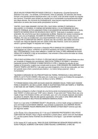 SEUS ANJOS FORAM PRECIPITADOS COM ELE (= Atualmente o Quartel-General de
Satanás é nos ares – na verdade, no firmamento, entre os planetas. Os exércitos das trevas
formam uma grande barreira espiritual entre o céu e a terra, a fim de tentar impedir as orações
dos homens, e também para receber as orações que a humanidade inconscientemente dirige
aos falsos deuses. No momento do Arrebatamento, essa barreira espiritual demoníaca será
destruída e os seres das trevas serão precipitados na terra).”
“ENTÃO, OUVI UMA GRANDE VOZ NO CÉU, QUE DIZIA: AGORA É CHEGADA A
SALVAÇÃO, E O PODER, E O REINO DO NOSSO DEUS, E A AUTORIDADE DO SEU
CRISTO; PORQUE JÁ FOI LANÇADO FORA O ACUSADOR DE NOSSOS IRMÃOS, O QUAL
DIANTE DO NOSSO DEUS OS ACUSAVA DIA E NOITE.” Este texto é revelador e pouco
entendido. De uma forma que não é esclarecida na Bíblia, Satanás tem acesso à presença de
Deus, com uma só finalidade: ACUSAR OS CRISTÃOS. A história de Jó mostra isso em
detalhes. Por isso os Cristãos tem uma responsabilidade muito grande enquanto estão na terra
– REFLETIR O CARÁTER DE CRISTO. Quando isto não acontece, eles estão colocando
munição nas mãos de Satanás para ser usada contra eles mesmos. Como se é possível
vencer o grande Dragão? A resposta vem a seguir.
“E ELES O VENCERAM (=venceram a Satanás) PELO SANGUE DO CORDEIRO
(=entregaram-se a Deus, confiando no sacrifício expiatório de Cristo) E PELA PALAVRA DO
SEU TESTEMUNHO (=suas vidas refletiam o caráter de Cristo); E NÃO AMARAM AS SUAS
VIDAS ATÉ A MORTE (=não se acovardaram, mas amaram a Deus acima de todas as coisas,
com todas as suas forças) .”
“PELO QUE ALEGRAI-VOS, Ó CÉUS, E VÓS QUE NELES HABITAIS (=haverá festa nos céus
em recepção à chegada dos vencedores). MAS AI DA TERRA E DO MAR! (= lamentem,
habitantes da terra!) PORQUE O DIABO DESCEU A VÓS (= Satanás foi expulso do seu
habitat no firmamento, e agora sua morada será na terra), COM GRANDE IRA SABENDO QUE
POUCO TEMPO LHE RESTA (= ele sabe que está chegando a hora de sua execução, por isso
tem grande raiva e fará o possível para destruir - no menor tempo possível - toda a
humanidade).”
“QUANDO O DRAGÃO SE VIU PRECIPITADO NA TERRA, PERSEGUIU A MULHER QUE
DERA À LUZ O FILHO VARÃO (=Ele está com muita raiva, e como os Cristãos lhe escaparam,
irá descontar sua cólera no outro povo de Deus na terra, ISRAEL).”
“E FORAM DADAS À MULHER AS DUAS ASAS DA GRANDE ÁGUIA, PARA QUE VOASSE
PARA O DESERTO, AO SEU LUGAR, ONDE É SUSTENTADA POR UM TEMPO, E TEMPOS,
E METADE DE UM TEMPO, FORA DA VISTA DA SERPENTE.”
Mas Deus protegerá a mulher (=Israel) de uma forma ainda incompreensível para nós. Deus
dará “ASAS” à mulher para que “VOE” para o deserto. O que seria isto? Talvez Deus use uma
nação amiga (=Os Estados Unidos, por exemplo), que, com uma aviação especial, esconderá
os judeus no deserto. Mas isto são apenas suposições. Uma coisa é certa: MAIS UMA VEZ
DEUS GUARDARÁ O SEU POVO DE MANEIRA MARAVILHOSA.
Quem ou o que seria “A GRANDE ÁGUIA”? (Atualmente, a única nação amiga e protetora do
povo de Israel é os ESTADOS UNIDOS, cujo símbolo é justamente uma GRANDE ÁGUIA).
Será que a GRANDE ÁGUIA AMERICANA ESTÁ SENDO CITADA AQUI? Cremos que não,
por algumas razões:
a) Em Êxodo 19.4 e Deuteronômio 32.11 diz que O SENHOR PROTEGERÁ O SEU POVO
COM ASAS DE ÁGUIA (=Aqui a Águia representa o próprio Deus, assim como em Apocalipse
4.7, um dos quatros Seres Viventes era semelhante a uma Águia – que também representa
JESUS).
b) Em Isaias 40.31 está escrito: “MAS OS QUE ESPERAM NO SENHOR RENOVARÃO AS
SUAS FORÇAS; SUBIRÃO COM ASAS COMO ÁGUIAS; CORRERÃO, E NÃO SE

 