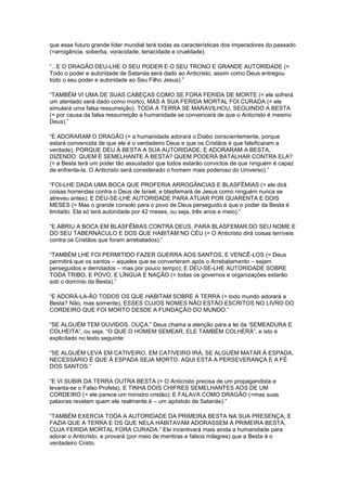 que esse futuro grande líder mundial terá todas as características dos imperadores do passado
(=arrogância, soberba, voracidade, tenacidade e crueldade).
“...E O DRAGÃO DEU-LHE O SEU PODER E O SEU TRONO E GRANDE AUTORIDADE (=
Todo o poder e autoridade de Satanás será dado ao Anticristo, assim como Deus entregou
todo o seu poder e autoridade ao Seu Filho Jesus).”
“TAMBÉM VI UMA DE SUAS CABEÇAS COMO SE FORA FERIDA DE MORTE (= ele sofrerá
um atentado será dado como morto), MAS A SUA FERIDA MORTAL FOI CURADA (= ele
simulará uma falsa ressurreição). TODA A TERRA SE MARAVILHOU, SEGUINDO A BESTA
(= por causa da falsa ressurreição a humanidade se convencerá de que o Anticristo é mesmo
Deus).”
“E ADORARAM O DRAGÃO (= a humanidade adorará o Diabo conscientemente, porque
estará convencida de que ele é o verdadeiro Deus e que os Cristãos é que falsificaram a
verdade), PORQUE DEU À BESTA A SUA AUTORIDADE; E ADORARAM A BESTA,
DIZENDO: QUEM É SEMELHANTE À BESTA? QUEM PODERÁ BATALHAR CONTRA ELA?
(= a Besta terá um poder tão assustador que todos estarão convictos de que ninguém é capaz
de enfrenta-la. O Anticristo será considerado o homem mais poderoso do Universo).”
“FOI-LHE DADA UMA BOCA QUE PROFERIA ARROGÂNCIAS E BLASFÊMIAS (= ele dirá
coisas horrendas contra o Deus de Israel, e blasfemará de Jesus como ninguém nunca se
atreveu antes); E DEU-SE-LHE AUTORIDADE PARA ATUAR POR QUARENTA E DOIS
MESES (= Mas o grande consolo para o povo de Deus perseguido é que o poder da Besta é
limitado. Ela só terá autoridade por 42 meses, ou seja, três anos e meio).”
“E ABRIU A BOCA EM BLASFÊMIAS CONTRA DEUS, PARA BLASFEMAR DO SEU NOME E
DO SEU TABERNÁCULO E DOS QUE HABITAM NO CÉU (= O Anticristo dirá coisas terríveis
contra os Cristãos que foram arrebatados).”
“TAMBÉM LHE FOI PERMITIDO FAZER GUERRA AOS SANTOS, E VENCÊ-LOS (= Deus
permitirá que os santos – aqueles que se converteram após o Arrebatamento – sejam
perseguidos e derrotados – mas por pouco tempo); E DEU-SE-LHE AUTORIDADE SOBRE
TODA TRIBO, E POVO, E LÍNGUA E NAÇÃO (= todas os governos e organizações estarão
sob o domínio da Besta).”
“E ADORÁ-LA-ÃO TODOS OS QUE HABITAM SOBRE A TERRA (= todo mundo adorará a
Besta? Não, mas somente), ESSES CUJOS NOMES NÃO ESTÃO ESCRITOS NO LIVRO DO
CORDEIRO QUE FOI MORTO DESDE A FUNDAÇÃO DO MUNDO.”
“SE ALGUÉM TEM OUVIDOS, OUÇA.” Deus chama a atenção para a lei da „SEMEADURA E
COLHEITA”, ou seja, “O QUE O HOMEM SEMEAR, ELE TAMBÉM COLHERÁ”, e isto é
explicitado no texto seguinte:
“SE ALGUÉM LEVA EM CATIVEIRO, EM CATIVEIRO IRÁ; SE ALGUÉM MATAR À ESPADA,
NECESSÁRIO É QUE À ESPADA SEJA MORTO. AQUI ESTÁ A PERSEVERANÇA E A FÉ
DOS SANTOS.”
“E VI SUBIR DA TERRA OUTRA BESTA (= O Anticristo precisa de um propagandista e
levanta-se o Falso Profeta), E TINHA DOIS CHIFRES SEMELHANTES AOS DE UM
CORDEIRO (= ele parece um ministro cristão); E FALAVA COMO DRAGÃO (=mas suas
palavras revelam quem ele realmente é – um apóstolo de Satanás).”
“TAMBÉM EXERCIA TODA A AUTORIDADE DA PRIMEIRA BESTA NA SUA PRESENÇA; E
FAZIA QUE A TERRA E OS QUE NELA HABITAVAM ADORASSEM A PRIMEIRA BESTA,
CUJA FERIDA MORTAL FORA CURADA.” Ele incentivará mais ainda a humanidade para
adorar o Anticristo, e provará (por meio de mentiras e falsos milagres) que a Besta é o
verdadeiro Cristo.

 