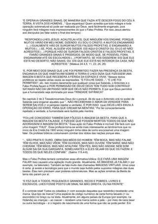 “E OPERAVA GRANDES SINAIS, DE MANEIRA QUE FAZIA ATÉ DESCER FOGO DO CÉU À
TERRA, À VISTA DOS HOMENS...” Que espantoso! Quem acredita que todo milagre e toda
operação sobrenatural só pode ser realizada por Deus, será facilmente enganado, pois
ninguém fará milagres mais impressionantes do que o Falso Profeta. Por isso Jesus alertou
aos discípulos (ao falar sobre o final dos tempos):
“RESPONDEU-LHES JESUS: ACAUTELAI-VOS, QUE NINGUÉM VOS ENGANE. PORQUE
MUITOS VIRÃO EM MEU NOME, DIZENDO: EU SOU O CRISTO; A MUITOS ENGANARÃO
(...) IGUALMENTE HÃO DE SURGIR MUITOS FALSOS PROFETAS, E ENGANARÃO A
MUITOS (...) SE, POIS, ALGUÉM VOS DISSER: EIS AQUI O CRISTO! OU: EI-LO AÍ! NÃO
ACREDITEIS (...) PORQUE HÃO DE SURGIR FALSOS CRISTOS E FALSOS PROFETAS, E
FARÃO GRANDES SINAIS E PRODÍGIOS; DE MODO QUE, SE POSSÍVEL FORA,
ENGANARIAM ATÉ OS ESCOLHIDOS (...) PORTANTO, SE VOS DISSEREM: EIS QUE ELE
ESTÁ NO DESERTO; NÃO SAIAIS; OU: EIS QUE ELE ESTÁ NO INTERIOR DA CASA; NÃO
ACREDITEIS.” (Mateus 24.4,5, 11, 23, 24, 26)
“E, POR MEIO DOS SINAIS QUE LHE FOI PERMITIDO FAZER NA PRESENÇA DA BESTA,
ENGANAVA OS QUE HABITAVAM SOBRE A TERRA E LHES DIZIA QUE FIZESSEM UMA
IMAGEM À BESTA QUE RECEBERA A FERIDA DA ESPADA E VIVIA.” Nesses textos
proféticos se repete várias vezes as expressões “E FOI-LHE DADO...”, “E LHE FOI
PERMITIDO”, etc. Isto mostra claramente que qualquer coisa que Satanás, o Anticristo e o
Falso Profeta façam é POR PERMISSÃO DE DEUS! DEUS TEM TUDO SOB CONTROLE!
SATANÁS NÃO DÁ UM PASSO SEM QUE DEUS NÃO PERMITA. E por que Deus permitirá
que a humanidade seja dominada por essa TRINDADE SATÃNICA?
No capítulo 2 de 2 Tessalonicenses Deus diz o porquê. Ali diz que o Anticristo virá no poder de
Satanás para enganar aqueles que “...NÃO RECEBERAM O AMOR DA VERDADE PARA
SEREM SALVOS (= é perigoso rejeitar a verdade). É POR ISSO (que) DEUS LHES ENVIA A
OPERAÇÃO DO ERRO, PARA QUE CREIAM NA MENTIRA.” Por ter conscientemente
rejeitado a verdade, a humanidade será iludida pela mentira.
“FOI-LHE CONCEDIDO TAMBÉM DAR FÔLEGO À IMAGEM DA BESTA, PARA QUE A
IMAGEM DA BESTA FALASSE, E FIZESSE QUE FOSSEM MORTOS TODOS OS QUE NÃO
ADORASSEM A IMAGEM DA BESTA.” Essa ação do Falso Profeta é incrível: Ele fará com que
uma imagem “FALE”. Essa profecia torna-se ainda mais interessante ao lembrarmos que no
inicio da Era Cristã (há 1900 anos) ninguém tinha idéia de como era possível uma imagem
falar. Os profetas bíblicos costumavam zombar dos ídolos das nações porque eles...
“... SÃO PRATA E OURO, OBRA DAS MÃOS DO HOMEM. TÊM BOCA, MAS NÃO FALAM;
TÊM OLHOS, MAS NÃO VÊEM; TÊM OUVIDOS, MAS NÃO OUVEM; TÊM NARIZ, MAS NÃO
CHEIRAM; TÊM MÃOS, MAS NÃO APALPAM; TÊM PÉS, MAS NÃO ANDAM; NEM SOM
ALGUM SAI DA SUA GARGANTA. SEMELHANTES A ELES SEJAM OS QUE OS FAZEM, E
TODOS OS QUE NELES CONFIAM.” (Salmo 115.4-8).
Mas o Falso Profeta tentará contradizer essa afirmativa bíblica: ELE FARÁ UMA IMAGEM
FALAR! Isso causará uma agitação muito grande. Atualmente, AS IMAGENS JÁ FALAM (= por
exemplo, na televisão). Também se fala muito das chamadas IMAGENS VIRTUAIS. Uma coisa
é certa: já existe a tecnologia para que o mundo seja iludido pelos supostos milagres das duas
bestas. Elas nem precisam usar poderes sobrenaturais. Mas as ações sinistras da Besta da
terra não param por aí.
“E FEZ QUE A TODOS, PEQUENOS E GRANDES, RICOS E POBRES, LIVRES E
ESCRAVOS, LHES FOSSE POSTO UM SINAL NA MÃO DIREITA, OU NA FRONTE”.
É o controle total! Todos os cidadãos (= com exceção daqueles que resistirão) receberão uma
marca. Que tipo de marca? Uma espécie de código numérico de certa forma tatuado (= ou
escondido) no braço ou na testa. Atualmente, em alguns países da Europa (por exemplo, na
Holanda) as crianças – ao nascer – recebem uma marca sobre a pele – por meio de raios laser
ou outra tecnologia – é o registro de nascimento de uma forma que não se pode perder. Em

 