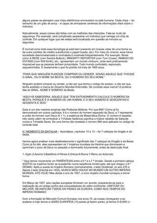 alguns paises se planejam usar chips eletrônicos encravados na pele humana. Cada chips – do
tamanho de um grão de arroz – é capaz de armazenar centenas de informações vitais sobre o
individuo.
Naturalmente, essas coisas são feitas com as melhores das intenções. Fala-se muito de
segurança. Por exemplo, será complicado seqüestrar um individuo que carrega um chip de
controle. Em qualquer lugar que ele esteja será localizado em questão se minutos ou
segundos.
É incrível como toda essa tecnologia já está bem presente em nossas vidas de uma forma ou
de outra (cartões de crédito substituindo o papel moeda, etc). Por meio do cinema, essa futura
sociedade desmonetarizada e controlada é mostrada freqüentemente. Por exemplo, filmes
como A REDE (com Sandra Bullock), MINORITY REPORTER (com Tom Cruise), INIMIGO DO
ESTADO (com Will Smith), etc., apresentam um mundo vindouro, onde será praticamente
impossível que as pessoas tenham privacidade. Todo mundo controlado, espionado,
esquadrinhado. É exatamente o que foi predito há mais de 1900 anos.
“PARA QUE NINGUÉM PUDESSE COMPRAR OU VENDER, SENÃO AQUELE QUE TIVESSE
O SINAL, OU O NOME DA BESTA, OU O NÚMERO DO SEU NOME.”
Ninguém poderá comprar ou vender, a não ser que tenha o código de acesso, a não ser que
tenha aceitado a marca do Governo Mundial Anticristão. De consiste essa marca? A profecia
fala do SINAL, NOME E NÚMERO da Besta.
“AQUI HÁ SABEDORIA. AQUELE QUE TEM ENTENDIMENTO CALCULE O NÚMERO DA
BESTA; PORQUE É O NÚMERO DE UM HOMEM, E O SEU NÚMERO É SEISCENTOS E
SESSENTA E SEIS.”
Esse é um dos maiores enigmas das Profecias Bíblicas. Por que 666? Como já foi
demonstrado em outros capítulos, 6 é o número do homem separado de Deus, e 7 representa
a união do homem com Deus (6 + 1), a essência da Matemática Divina. O número 6 repetido
três vezes (além de simbolizar a Trindade Satânica) significa a tríplice rebelião de Satanás
contra a Trindade Santa. De uma forma não revelada o número 666 será aplicado no código de
controle total.
5.º MOMENTO DA BATALHA – Apocalipse, capítulos 12 a 13 – As 7 cabeças do dragão e da
besta.
Iremos agora analisar mais detalhadamente o significado das 7 cabeças do Dragão e da Besta.
Como já foi dito, elas representam os 7 impérios mundiais da História que dominaram e
oprimiram o povo de Deus no passado e dominarão futuramente, antes da destruição final.
1- Egito 2-Assíria 3-Babilônia 4-Pérsia 5-Grécia 6-Roma 7-Reino do Anticristo
* Aqui temos novamente um PARÊNTESIS entre a 6.ª e a 7.ª divisão. Desde a primeira cabeça
(EGITO) os impérios foram se sucedendo numa seqüência ininterrupta, até que chegou o 6.º
(ROMA). Após a queda do Império Romano (primeiramente, o lado Ocidental, no ano 476 e
depois o lado Oriental em 1453), NUNCA MAIS HOUVE NO MUNDO UM OUTRO IMPÉRIO
MUNDIAL ATÉ HOJE! Mas desde o ano de 1957, o novo império mundial começou a tomar
forma.
Em Março de 1957, seis nações européias firmaram um acordo, preparando-se para a
realização de um antigo sonho dos conquistadores do velho continente: UNIFICAR OU
MELHOR, REUNIFICAR TODOS OS PAISES DA EUROPA, COMO NOS TEMPOS DO
IMPÉRIO ROMANO.
Com a formação do Mercado Comum Europeu nos anos 70, as coisas começaram a se
acelerar e hoje temos a UNIÃO EUROPÉIA (15 países já fazem parte), já temos O EURO (=

 