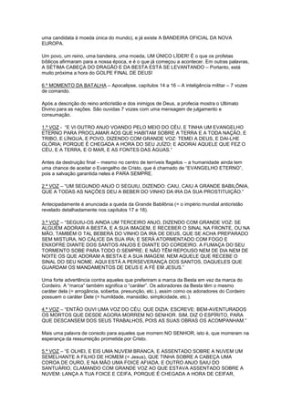 uma candidata à moeda única do mundo), e já existe A BANDEIRA OFICIAL DA NOVA
EUROPA.
Um povo, um reino, uma bandeira, uma moeda, UM ÚNICO LÍDER! É o que os profetas
bíblicos afirmaram para a nossa época, e é o que já começou a acontecer. Em outras palavras,
A SÉTIMA CABEÇA DO DRAGÃO E DA BESTA ESTÁ SE LEVANTANDO – Portanto, está
muito próxima a hora do GOLPE FINAL DE DEUS!
6.º MOMENTO DA BATALHA – Apocalipse, capítulos 14 a 16 – A inteligência militar – 7 vozes
de comando.
Após a descrição do reino anticristão e dos inimigos de Deus, a profecia mostra o Ultimato
Divino para as nações. São ouvidas 7 vozes com uma mensagem de julgamento e
consumação.
1.ª VOZ - “E VI OUTRO ANJO VOANDO PELO MEIO DO CÉU, E TINHA UM EVANGELHO
ETERNO PARA PROCLAMAR AOS QUE HABITAM SOBRE A TERRA E A TODA NAÇÃO, E
TRIBO, E LÍNGUA, E POVO, DIZENDO COM GRANDE VOZ: TEMEI A DEUS, E DAI-LHE
GLÓRIA; PORQUE É CHEGADA A HORA DO SEU JUÍZO; E ADORAI AQUELE QUE FEZ O
CÉU, E A TERRA, E O MAR, E AS FONTES DAS ÁGUAS.”
Antes da destruição final – mesmo no centro de terríveis flagelos – a humanidade ainda tem
uma chance de aceitar o Evangelho de Cristo, que é chamado de “EVANGELHO ETERNO”,
pois a salvação garantida neles é PARA SEMPRE.
2.ª VOZ – “UM SEGUNDO ANJO O SEGUIU, DIZENDO: CAIU, CAIU A GRANDE BABILÔNIA,
QUE A TODAS AS NAÇÕES DEU A BEBER DO VINHO DA IRA DA SUA PROSTITUIÇÃO.”
Antecipadamente é anunciada a queda da Grande Babilônia (= o império mundial anticristão
revelado detalhadamente nos capítulos 17 e 18).
3.ª VOZ – “SEGUIU-OS AINDA UM TERCEIRO ANJO, DIZENDO COM GRANDE VOZ: SE
ALGUÉM ADORAR A BESTA, E A SUA IMAGEM, E RECEBER O SINAL NA FRONTE, OU NA
MÃO, TAMBÉM O TAL BEBERÁ DO VINHO DA IRA DE DEUS, QUE SE ACHA PREPARADO
SEM MISTURA, NO CÁLICE DA SUA IRA; E SERÁ ATORMENTADO COM FOGO E
ENXOFRE DIANTE DOS SANTOS ANJOS E DIANTE DO CORDEIRO. A FUMAÇA DO SEU
TORMENTO SOBE PARA TODO O SEMPRE; E NÃO TÊM REPOUSO NEM DE DIA NEM DE
NOITE OS QUE ADORAM A BESTA E A SUA IMAGEM, NEM AQUELE QUE RECEBE O
SINAL DO SEU NOME. AQUI ESTÁ A PERSEVERANÇA DOS SANTOS, DAQUELES QUE
GUARDAM OS MANDAMENTOS DE DEUS E A FÉ EM JESUS.”
Uma forte advertência contra aqueles que preferiram a marca da Besta em vez da marca do
Cordeiro. A “marca” também significa o “caráter”. Os adoradores da Besta têm o mesmo
caráter dela (= arrogância, soberba, presunção, etc.), assim como os adoradores do Cordeiro
possuem o caráter Dele (= humildade, mansidão, simplicidade, etc.).
4.ª VOZ – “ENTÃO OUVI UMA VOZ DO CÉU, QUE DIZIA: ESCREVE: BEM-AVENTURADOS
OS MORTOS QUE DESDE AGORA MORREM NO SENHOR. SIM, DIZ O ESPÍRITO, PARA
QUE DESCANSEM DOS SEUS TRABALHOS, POIS AS SUAS OBRAS OS ACOMPANHAM.”
Mais uma palavra de consolo para aqueles que morrem NO SENHOR, isto é, que morreram na
esperança da ressurreição prometida por Cristo.
5.ª VOZ – “E OLHEI, E EIS UMA NUVEM BRANCA, E ASSENTADO SOBRE A NUVEM UM
SEMELHANTE A FILHO DE HOMEM (= Jesus), QUE TINHA SOBRE A CABEÇA UMA
COROA DE OURO, E NA MÃO UMA FOICE AFIADA. E OUTRO ANJO SAIU DO
SANTUÁRIO, CLAMANDO COM GRANDE VOZ AO QUE ESTAVA ASSENTADO SOBRE A
NUVEM: LANÇA A TUA FOICE E CEIFA, PORQUE É CHEGADA A HORA DE CEIFAR,

 