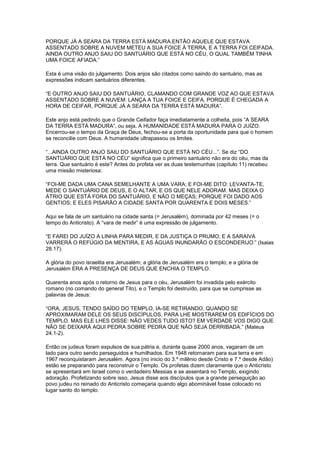 PORQUE JÁ A SEARA DA TERRA ESTÁ MADURA.ENTÃO AQUELE QUE ESTAVA
ASSENTADO SOBRE A NUVEM METEU A SUA FOICE À TERRA, E A TERRA FOI CEIFADA.
AINDA OUTRO ANJO SAIU DO SANTUÁRIO QUE ESTÁ NO CÉU, O QUAL TAMBÉM TINHA
UMA FOICE AFIADA.”
Esta é uma visão do julgamento. Dois anjos são citados como saindo do santuário, mas as
expressões indicam santuários diferentes.
“E OUTRO ANJO SAIU DO SANTUÁRIO, CLAMANDO COM GRANDE VOZ AO QUE ESTAVA
ASSENTADO SOBRE A NUVEM: LANÇA A TUA FOICE E CEIFA, PORQUE É CHEGADA A
HORA DE CEIFAR, PORQUE JÁ A SEARA DA TERRA ESTÁ MADURA”.
Este anjo está pedindo que o Grande Ceifador faça imediatamente a colheita, pois “A SEARA
DA TERRA ESTÁ MADURA”, ou seja, A HUMANIDADE ESTÁ MADURA PARA O JUÍZO.
Encerrou-se o tempo da Graça de Deus, fechou-se a porta da oportunidade para que o homem
se reconcilie com Deus. A humanidade ultrapassou os limites.
“...AINDA OUTRO ANJO SAIU DO SANTUÁRIO QUE ESTÁ NO CÉU...”. Se diz “DO
SANTUÁRIO QUE ESTÁ NO CÉU” significa que o primeiro santuário não era do céu, mas da
terra. Que santuário é este? Antes do profeta ver as duas testemunhas (capítulo 11) recebeu
uma missão misteriosa:
“FOI-ME DADA UMA CANA SEMELHANTE A UMA VARA; E FOI-ME DITO: LEVANTA-TE,
MEDE O SANTUÁRIO DE DEUS, E O ALTAR, E OS QUE NELE ADORAM. MAS DEIXA O
ÁTRIO QUE ESTÁ FORA DO SANTUÁRIO, E NÃO O MEÇAS; PORQUE FOI DADO AOS
GENTIOS; E ELES PISARÃO A CIDADE SANTA POR QUARENTA E DOIS MESES.”
Aqui se fala de um santuário na cidade santa (= Jerusalém), dominada por 42 meses (= o
tempo do Anticristo). A “vara de medir” é uma expressão de julgamento.
“E FAREI DO JUÍZO A LINHA PARA MEDIR, E DA JUSTIÇA O PRUMO; E A SARAIVA
VARRERÁ O REFÚGIO DA MENTIRA, E AS ÁGUAS INUNDARÃO O ESCONDERIJO.” (Isaias
28.17).
A glória do povo israelita era Jerusalém; a glória de Jerusalém era o templo; e a glória de
Jerusalém ERA A PRESENÇA DE DEUS QUE ENCHIA O TEMPLO.
Quarenta anos após o retorno de Jesus para o céu, Jerusalém foi invadida pelo exército
romano (no comando do general Tito), e o Templo foi destruído, para que se cumprisse as
palavras de Jesus:
“ORA, JESUS, TENDO SAÍDO DO TEMPLO, IA-SE RETIRANDO, QUANDO SE
APROXIMARAM DELE OS SEUS DISCÍPULOS, PARA LHE MOSTRAREM OS EDIFÍCIOS DO
TEMPLO. MAS ELE LHES DISSE: NÃO VEDES TUDO ISTO? EM VERDADE VOS DIGO QUE
NÃO SE DEIXARÁ AQUI PEDRA SOBRE PEDRA QUE NÃO SEJA DERRIBADA.” (Mateus
24.1-2).
Então os judeus foram expulsos de sua pátria e, durante quase 2000 anos, vagaram de um
lado para outro sendo perseguidos e humilhados. Em 1948 retornaram para sua terra e em
1967 reconquistaram Jerusalém. Agora (no inicio do 3.º milênio desde Cristo e 7.º desde Adão)
estão se preparando para reconstruir o Templo. Os profetas dizem claramente que o Anticristo
se apresentará em Israel como o verdadeiro Messias e se assentará no Templo, exigindo
adoração. Profetizando sobre isso, Jesus disse aos discípulos que a grande perseguição ao
povo judeu no reinado do Anticristo começaria quando algo abominável fosse colocado no
lugar santo do templo.

 