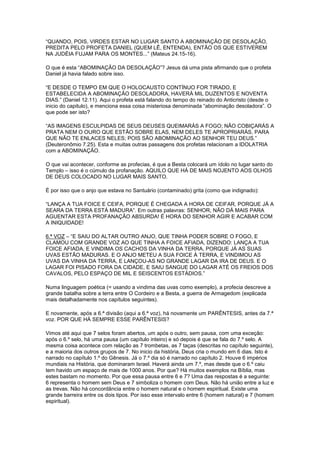 “QUANDO, POIS, VIRDES ESTAR NO LUGAR SANTO A ABOMINAÇÃO DE DESOLAÇÃO,
PREDITA PELO PROFETA DANIEL (QUEM LÊ, ENTENDA), ENTÃO OS QUE ESTIVEREM
NA JUDÉIA FUJAM PARA OS MONTES...” (Mateus 24.15-16).
O que é esta “ABOMINAÇÃO DA DESOLAÇÃO”? Jesus dá uma pista afirmando que o profeta
Daniel já havia falado sobre isso.
“E DESDE O TEMPO EM QUE O HOLOCAUSTO CONTÍNUO FOR TIRADO, E
ESTABELECIDA A ABOMINAÇÃO DESOLADORA, HAVERÁ MIL DUZENTOS E NOVENTA
DIAS.” (Daniel 12.11). Aqui o profeta está falando do tempo do reinado do Anticristo (desde o
inicio do capitulo), e menciona essa coisa misteriosa denominada “abominação desoladora”. O
que pode ser isto?
“AS IMAGENS ESCULPIDAS DE SEUS DEUSES QUEIMARÁS A FOGO; NÃO COBIÇARÁS A
PRATA NEM O OURO QUE ESTÃO SOBRE ELAS, NEM DELES TE APROPRIARÁS, PARA
QUE NÃO TE ENLACES NELES; POIS SÃO ABOMINAÇÃO AO SENHOR TEU DEUS.”
(Deuteronômio 7.25). Esta e muitas outras passagens dos profetas relacionam a IDOLATRIA
com a ABOMINAÇÃO.
O que vai acontecer, conforme as profecias, é que a Besta colocará um ídolo no lugar santo do
Templo – isso é o cúmulo da profanação. AQUILO QUE HÁ DE MAIS NOJENTO AOS OLHOS
DE DEUS COLOCADO NO LUGAR MAIS SANTO.
É por isso que o anjo que estava no Santuário (contaminado) grita (como que indignado):
“LANÇA A TUA FOICE E CEIFA, PORQUE É CHEGADA A HORA DE CEIFAR, PORQUE JÁ A
SEARA DA TERRA ESTÁ MADURA”. Em outras palavras: SENHOR, NÃO DÁ MAIS PARA
AGUENTAR ESTA PROFANAÇÃO ABSURDA! É HORA DO SENHOR AGIR E ACABAR COM
A INIQUIDADE!
6.ª VOZ – “E SAIU DO ALTAR OUTRO ANJO, QUE TINHA PODER SOBRE O FOGO, E
CLAMOU COM GRANDE VOZ AO QUE TINHA A FOICE AFIADA, DIZENDO: LANÇA A TUA
FOICE AFIADA, E VINDIMA OS CACHOS DA VINHA DA TERRA, PORQUE JÁ AS SUAS
UVAS ESTÃO MADURAS. E O ANJO METEU A SUA FOICE À TERRA, E VINDIMOU AS
UVAS DA VINHA DA TERRA, E LANÇOU-AS NO GRANDE LAGAR DA IRA DE DEUS. E O
LAGAR FOI PISADO FORA DA CIDADE, E SAIU SANGUE DO LAGAR ATÉ OS FREIOS DOS
CAVALOS, PELO ESPAÇO DE MIL E SEISCENTOS ESTÁDIOS.”
Numa linguagem poética (= usando a vindima das uvas como exemplo), a profecia descreve a
grande batalha sobre a terra entre O Cordeiro e a Besta, a guerra de Armagedom (explicada
mais detalhadamente nos capítulos seguintes).
E novamente, após a 6.ª divisão (aqui a 6.ª voz), há novamente um PARÊNTESIS, antes da 7.ª
voz. POR QUE HÁ SEMPRE ESSE PARÊNTESIS?
Vimos até aqui que 7 selos foram abertos, um após o outro, sem pausa, com uma exceção:
após o 6.º selo, há uma pausa (um capítulo inteiro) e só depois é que se fala do 7.º selo. A
mesma coisa acontece com relação as 7 trombetas, as 7 taças (descritas no capítulo seguinte),
e a maioria dos outros grupos de 7. No inicio da história, Deus cria o mundo em 6 dias. Isto é
narrado no capítulo 1.º do Gênesis. Já o 7.º dia só é narrado no capítulo 2. Houve 6 impérios
mundiais na História, que dominaram Israel. Haverá ainda um 7.º, mas desde que o 6.º caiu
tem havido um espaço de mais de 1000 anos. Por que? Há muitos exemplos na Bíblia, mas
estes bastam no momento. Por que essa pausa entre 6 e 7? Uma das respostas é a seguinte:
6 representa o homem sem Deus e 7 simboliza o homem com Deus. Não há união entre a luz e
as trevas. Não há concordância entre o homem natural e o homem espiritual. Existe uma
grande barreira entre os dois tipos. Por isso esse intervalo entre 6 (homem natural) e 7 (homem
espiritual).

 
