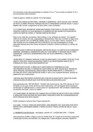 As 6 primeiras vozes são apresentadas no capítulo 14 e a 7.ª só é ouvida no capítulo 16. E o
que acontecerá nesse intervalo?
Vejamos agora a análise do capítulo 15 do Apocalipse.
“VI NO CÉU AINDA OUTRO SINAL, GRANDE E ADMIRÁVEL: SETE ANJOS, QUE TINHAM
AS SETE ÚLTIMAS PRAGAS; PORQUE NELAS É CONSUMADA A IRA DE DEUS (= esses 7
flagelos irão concluir o julgamento de Deus sobre o reino da Besta).”
“E VI COMO QUE UM MAR DE VIDRO MISTURADO COM FOGO; E OS QUE TINHAM
VENCIDO A BESTA E A SUA IMAGEM E O NÚMERO DO SEU NOME ESTAVAM EM PÉ
JUNTO AO MAR DE VIDRO, E TINHAM HARPAS DE DEUS.”
Esta é uma visão dos vencedores. Nos profetas, o mar simboliza as nações. “mar agitado”
refere-se às nações sem paz, angustiadas e desesperadas. Mas aqui o profeta viu algo como
(ou seja, parecido com) um MAR DE VIDRO, isto é, um mar calmo, sereno, tranqüilo. É um
claro símbolo de uma multidão EM PAZ COM DEUS, livre das tempestades do mundo
anticristão deixado para trás. Esses vencedores cantarão o cântico de Moisés e o cântico do
Cordeiro.
“E CANTAVAM O CÂNTICO DE MOISÉS, SERVO DE DEUS, E O CÂNTICO DO CORDEIRO,
DIZENDO: GRANDES E ADMIRÁVEIS SÃO AS TUAS OBRAS, Ó SENHOR DEUS TODOPODEROSO; JUSTOS E VERDADEIROS SÃO OS TEUS CAMINHOS, Ó REI DOS
SÉCULOS.”
“QUEM NÃO TE TEMERÁ, SENHOR, E NÃO GLORIFICARÁ O TEU NOME? POIS SÓ TU ÉS
SANTO; POR ISSO TODAS AS NAÇÕES VIRÃO E SE PROSTRARÃO DIANTE DE TI,
PORQUE OS TEUS JUÍZOS SÃO MANIFESTOS.”
“DEPOIS DISTO OLHEI, E ABRIU-SE O SANTUÁRIO DO TABERNÁCULO DO
TESTEMUNHO NO CÉU; E SAÍRAM DO SANTUÁRIO OS SETE ANJOS QUE TINHAM AS
SETE PRAGAS, VESTIDOS DE LINHO PURO E RESPLANDECENTE, E CINGIDOS, À
ALTURA DO PEITO COM CINTOS DE OURO (= isto é, com corações fechados, símbolo de
julgamento sem misericórdia).”
“UM DOS QUATRO SERES VIVENTES DEU AOS SETE ANJOS SETE TAÇAS DE OURO,
CHEIAS DA IRA DO DEUS QUE VIVE PELOS SÉCULOS DOS SÉCULOS.”
Que expressão forte: “IRA DE DEUS”. Também não é para menos. Seu Filho desceu do Trono
de Glória no céu para morrer de forma cruel e desumana, a fim de resgatar seres miseráveis
condenados à maldição eterna, e esses seres em “agradecimento” têm zombado e blasfemado
do sacrifício de Cristo. Você é um deles?
“E O SANTUÁRIO SE ENCHEU DE FUMAÇA PELA GLÓRIA DE DEUS E PELO SEU PODER;
E NINGUÉM PODIA ENTRAR NO SANTUÁRIO, ENQUANTO NÃO SE CONSUMASSEM AS
SETE PRAGAS DOS SETE ANJOS.”
Então começará o derramar das 7 taças (capítulo16).
A 7.ª VOZ – “E OUVI, VINDA DO SANTUÁRIO, UMA GRANDE VOZ, QUE DIZIA AOS SETE
ANJOS: IDE E DERRAMAI SOBRE A TERRA AS SETE TAÇAS, DA IRA DE DEUS.” Assim
começa o:
7.º MOMENTO DA BATALHA – Apocalipse, capítulo 16 – A AÇÃO MILITAR – 7 TAÇAS.
Após pequenos conflitos, chegou a hora do conflito final. As 7 taças da Ira de Deus consumará
a destruição do Reino do Anticristo. Os castigos dos 7 selos atingiram somente a QUARTA

 