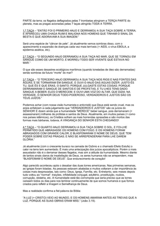 PARTE da terra; os flagelos deflagrados pelas 7 trombetas atingiram a TERÇA PARTE do
planeta, mas as pragas acionadas pelas 7 taças atingirão TODA A TERRA.
1.ª TAÇA – “ENTÃO FOI O PRIMEIRO ANJO E DERRAMOU A SUA TAÇA SOBRE A TERRA;
E APARECEU UMA CHAGA RUIM E MALIGNA NOS HOMENS QUE TINHAM O SINAL DA
BESTA E QUE ADORAVAM A SUA IMAGEM.”
Será uma espécie de “câncer de pele”. Já atualmente vemos sombras disso, com o
aparecimento e expansão de doenças cada vez mais terríveis (= AIDS, o vírus EBOLA, a
epidemia asiática, etc).
2.ª TAÇA – “O SEGUNDO ANJO DERRAMOU A SUA TAÇA NO MAR, QUE SE TORNOU EM
SANGUE COMO DE UM MORTO, E MORREU TODO SER VIVENTE QUE ESTAVA NO
MAR.”
O que são esses desastres ecológicos marítimos (quando toneladas de óleo são derramadas)
senão sombras da futura “morte” do mar?
3.ª TAÇA – “O TERCEIRO ANJO DERRAMOU A SUA TAÇA NOS RIOS E NAS FONTES DAS
ÁGUAS, E SE TORNARAM EM SANGUE. E OUVI O ANJO DAS ÁGUAS DIZER: JUSTO ÉS
TU, QUE ÉS E QUE ERAS, O SANTO; PORQUE JULGASTE ESTAS COISAS; PORQUE
DERRAMARAM O SANGUE DE SANTOS E DE PROFETAS, E TU LHES TENS DADO
SANGUE A BEBER; ELES O MERECEM. E OUVI UMA VOZ DO ALTAR, QUE DIZIA: NA
VERDADE, Ó SENHOR DEUS TODO-PODEROSO, VERDADEIROS E JUSTOS SÃO OS
TEUS JUÍZOS.”
Podemos achar (com nossa visão humanista e anticristã) que Deus está sendo cruel, mas os
anjos enfatizam a cada julgamento que “VERDADEIROS E JUSTOS” são os juízos do
SENHOR! E dizem ainda que a humanidade “MERECE” beber sangue, pois derramaram (=
assassinaram) milhares de profetas e santos de Deus. Atualmente, em muitos países (= como
nos países islâmicos), os Cristãos sofrem as mais horrendas opressões e são mortos das
formas mais bárbaras, todavia, A VINGANÇA DO SENHOR ESTÁ CHEGANDO!
4.ª TAÇA – “O QUARTO ANJO DERRAMOU A SUA TAÇA SOBRE O SOL, E FOI-LHE
PERMITIDO QUE ABRASASSE OS HOMENS COM FOGO. E OS HOMENS FORAM
ABRASADOS COM GRANDE CALOR; E BLASFEMARAM O NOME DE DEUS, QUE TEM
PODER SOBRE ESTAS PRAGAS; E NÃO SE ARREPENDERAM PARA LHE DAREM
GLÓRIA.”
Já atualmente (com o crescente buraco na camada de Ozônio e o chamado Efeito Estufa) o
calor na terra tem aumentado. É mais uma antecipação dos juízos apocalípticos. Porém o mais
assustador não é o derramar desses flagelos, mas sim a atitude da humanidade. Mesmo diante
de tantos sinais claros da insatisfação de Deus, os seres humanos não se arrependem, mas
“BLASFEMAM O NOME DE DEUS”. Que endurecimento de coração!
Algo parecido aconteceu após o desabar das duas torres americanas. Nas primeiras semanas,
as igrejas foram lotadas. As pessoas estavam abaladas e muitos voltaram a dar importância às
coisas mais desprezadas, tais como: Deus, Igreja, Família, etc. Entretanto, seis meses depois
tudo voltou ao “normal”: traições, infidelidade conjugal, adultério, prostituição, roubos,
corrupção, idolatria, etc. A humanidade está tão corrompida que seria preciso que as torres
caíssem todos os dias para nos lembrar continuamente de que somos humanos e que fomos
criados para refletir a Imagem e Semelhança de Deus.
Mas a realidade confirma a fiel palavra da Bíblia:
“A LUZ (= CRISTO) VEIO AO MUNDO, E OS HOMENS AMARAM ANTES AS TREVAS QUE A
LUZ, PORQUE AS SUAS OBRAS ERAM MÁS.” (João 3.19).

 