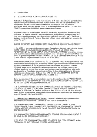 b)

AS QUE SÃO

c)

E AS QUE HÃO DE ACONTECER DEPOIS DESTAS

Todo o livro do Apocalipse foi escrito num esquema de 7. Nele é descrita uma grande batalha,
a batalha final pelo controle do Universo, a vitória final de Deus. Há um grande Herói e um
terrível vilão. Jesus é o centro da História Mundial, é o centro de tudo, é o centro do
Apocalipse. Nesse livro Seu Nome é citado 14 vezes (exatamente 14, que é 2 x 7). Seu título
CRISTO (que significa O UNGIDO) aparece exatamente 7 vezes.
No grande conflito há exatas 7 fases, cada uma destacando alguma coisa relacionada com
grupos de 7, e durante a luta há 7 grandes momentos, tendo cada um também grupos de 7.
Uma outra coisa interessante é que há sempre um parêntesis entre a 6.ª e a 7.ª divisão de
qualquer evento profético. O Plano de Deus para o futuro é todo organizado num esquema de
setes. Por quê?
QUEM É O PROFETA QUE RECEBEU ESTA REVELAÇÃO E COMO ISTO ACONTECEU?
“...EU, JOÃO (= é o mesmo João que escreveu o Evangelho, o discípulo mais intimo de Jesus),
IRMÃO VOSSO E COMPANHEIRO CONVOSCO NA AFLIÇÃO, NO REINO, E NA
PERSEVERANÇA EM JESUS, ESTAVA NA ILHA CHAMADA PATMOS (= uma prisão romana,
onde os criminosos de todas as espécies cumpriam pena – era quase que impossível fugir por
causa do grande mar) POR CAUSA DA PALAVRA DE DEUS E DO TESTEMUNHO DE JESUS
(= João estava lá simplesmente em razão de sua fé em Jesus).”
“EU FUI ARREBATADO EM ESPÍRITO NO DIA DO SENHOR...” Aqui muitos pensam que João
estava falando do Domingo (= dia do Senhor). Mas em lugar nenhum das Escrituras o domingo
é chamado dessa forma, e sim de PRIMEIRO DIA DA SEMANA. A expressão “DIA DO
SENHOR” aparece com uma freqüência incomum nos livros dos profetas, e sempre se
referindo aquele dia em que Deus lançará seus juízos contra a humanidade, ou seja, aquilo
que é descrito no Apocalipse. A experiência profética de João foi completamente diferente e
inédita da dos outros profetas de Deus. João NÃO VIU EM VISÃO DISTANTE O DIA DO
SENHOR, ELE PARTICIPOU, FOI LEVADO ATÉ ESSE DIA!
Como isso aconteceu? Ele foi arrebatado em espírito. Uma certa versão diz: “ACHEI-ME EM
ESPÍRITO NO DIA DO SENHOR”. De certa forma, ELE FEZ UMA VIAGEM NO TEMPO – ATÉ
AO DISTANTE (MAS BREVE) DIA DO SENHOR!
“... E OUVI POR DETRÁS DE MIM UMA GRANDE VOZ, COMO DE TROMBETA, QUE DIZIA:
O QUE VÊS, ESCREVE-O NUM LIVRO, E ENVIA-O ÀS SETE IGREJAS: A ÉFESO, A
ESMIRNA, A PÉRGAMO, A TIATIRA, A SARDES, A FILADÉLFIA E A LAODICÉIA.” Naquela
época já havia muitas igrejas, mas somente 7 foram escolhidas, significando que a mensagem
é para TODAS AS IGREJAS CRISTÃS!
1.ª FASE DO APOCALIPSE - CAPÍTULO 1.º – Mostra a apresentação do Generalíssimo
Vencedor (JESUS) no meio de 7 castiçais de ouro, com 49 lâmpadas (7 x 7).
“E VOLTEI-ME PARA VER QUEM FALAVA COMIGO. E, AO VOLTAR-ME, VI SETE
CANDEEIROS DE OURO, E NO MEIO DOS CANDEEIROS UM SEMELHANTE A FILHO DE
HOMEM, VESTIDO DE UMA ROUPA TALAR, E CINGIDO À ALTURA DO PEITO COM UM
CINTO DE OURO...”
“E A SUA CABEÇA E CABELOS ERAM BRANCOS COMO LÃ BRANCA, COMO A NEVE; E
OS SEUS OLHOS COMO CHAMA DE FOGO...”
“E OS SEUS PÉS, SEMELHANTES A LATÃO RELUZENTE QUE FORA REFINADO NUMA
FORNALHA; E A SUA VOZ COMO A VOZ DE MUITAS ÁGUAS.”

 