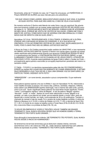Novamente, antes da 7.ª divisão (no caso, da 7.ª taça) há uma pausa, um PARÊNTESIS. O
Próprio SENHOR DA GLÓRIA usa esse intervalo para uma advertência:
“EIS QUE VENHO COMO LADRÃO. BEM-AVENTURADO AQUELE QUE VIGIA, E GUARDA
AS SUAS VESTES, PARA QUE NÃO ANDE NU, E NÃO SE VEJA A SUA NUDEZ.”
De maneira nenhuma O Senhor está falando de nudez física, mas sim espiritual. Ele adverte
para que tomamos cuidado com as nossas vestes espirituais (VESTES DE SALVAÇÃO como
diz Isaias 61.10: “REGOZIJAR-ME-EI MUITO NO SENHOR, A MINHA ALMA SE ALEGRARÁ
NO MEU DEUS, PORQUE ME VESTIU DE VESTES DE SALVAÇÃO, COBRIU-ME COM O
MANTO DE JUSTIÇA, COMO NOIVO QUE SE ADORNA COM UMA GRINALDA, E COMO
NOIVA QUE SE ENFEITA COM AS SUAS JÓIAS”.).
Apocalipse 19.7-8 diz: “REGOZIJEMO-NOS, E EXULTEMOS, E DEMOS-LHE A GLÓRIA;
PORQUE SÃO CHEGADAS AS BODAS DO CORDEIRO, E JÁ A SUA NOIVA SE
PREPAROU, E FOI-LHE PERMITIDO VESTIR-SE DE LINHO FINO, RESPLANDECENTE E
PURO; POIS O LINHO FINO SÃO AS OBRAS JUSTAS DOS SANTOS.”
A Noiva de Cristo (= Os Cristãos renascidos) estão vestidos de LINHO FINO, e isso representa
AS OBRAS JUSTAS DOS SANTOS. Quando O Senhor nos manda vigiar e guardar as nossas
vestes espirituais está profeticamente dizendo que devemos CONSERVAR NOSSA FÉ NELE
(= a perseverança dos Santos), e CONTINUAR NA PRÁTICA DAS BOAS OBRAS, ou seja,
ILUMINANDO O MUNDO COM A LUZ DO EVANGELHO DE JESUS CRISTO, ATRAVÉS DE
PALAVRAS E ATOS. A grande responsabilidade da Igreja Cristã é refletir o Caráter de Cristo –
principalmente agora quando a escuridão (e corrupção) espiritual tem penetrado até mesmo no
santuário cristão.
7.ª TAÇA – “E ELES (= os demônios representados pelas três rãs) OS CONGREGARAM (=
juntaram as nações) NO LUGAR QUE EM HEBRAICO SE CHAMA ARMAGEDOM. O SÉTIMO
ANJO DERRAMOU A SUA TAÇA NO AR; E SAIU UMA GRANDE VOZ DO SANTUÁRIO, DA
PARTE DO TRONO, DIZENDO: ESTÁ FEITO.”
“ARMAGEDOM” – um nome temido, assustador e pouco compreendido. O que realmente
significa?
Essa palavra aparece apenas uma vez na Bíblia (= aqui em Apocalipse 16.16), relacionada a
maior batalha de todos os tempos. Em nossos dias, políticos, cientistas, religiosos, militares,
todos sabem que ARMAGEDOM significa destruição, mas a maioria não sabe onde, quando,
como e por que. Qual o significado dessa palavra? As duas letras iniciais significam “monte”,
“colina”, e Armagedom significa “colina de Megido”. A raiz da palavra “Megido” significa
“derrubar”, “cortar”, e “matar”. Apesar do nome estar relacionado a monte, Megido é na
verdade, um vale e uma planície em Israel, que se estende desde o monte Tabor, perto de
Nazaré até o monte Carmelo, em Haifa, numa extensão de 30 ou 40 quilômetros. Também é
chamado de Jezreel e Vale de Josafá. Foi o cenário de muitas batalhas na Bíblia: A vitória de
Débora e Baraque (Jz 4.10-24); a vitória de Gideão (Jz 6.33; 7.1-25); a derrota de Saul (I Sm
31.1; 29.1); A morte do rei Josias na batalha contra o Faraó Neco (II Rs 23.28-30; II Cr 35.2024); a luta entre Elias e os profetas de Baal (I Rs 18), etc.
“E HOUVE RELÂMPAGOS E VOZES E TROVÕES; HOUVE TAMBÉM UM GRANDE
TERREMOTO, QUAL NUNCA HOUVERA DESDE QUE HÁ HOMENS SOBRE A TERRA,
TERREMOTO TÃO FORTE QUÃO GRANDE...”
Essa afirmação é tremendamente violenta: UM TERREMOTO TÃO POTENTE, QUAL NUNCA
HOUVE DESDE O INICIO DA HUMANIDADE?
Se lembrarmos de terríveis terremotos que já destruíram cidades inteiras, tremores
assombrosos como o de Lisboa em 1755, etc., então devemos realmente ficar sem palavras
diante da expressão do profeta: “TERREMOTO TÃO FORTE QUÃO GRANDE”.

 