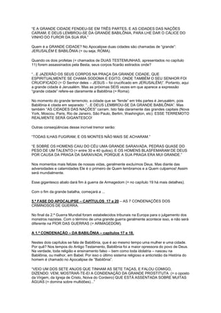 “E A GRANDE CIDADE FENDEU-SE EM TRÊS PARTES, E AS CIDADES DAS NAÇÕES
CAÍRAM; E DEUS LEMBROU-SE DA GRANDE BABILÔNIA, PARA LHE DAR O CÁLICE DO
VINHO DO FUROR DA SUA IRA.”
Quem é a GRANDE CIDADE? No Apocalipse duas cidades são chamadas de “grande”:
JERUSALÉM E BABILÔNIA (= ou seja, ROMA).
Quando os dois profetas (= chamados de DUAS TESTEMUNHAS, apresentados no capítulo
11) forem assassinados pela Besta, seus corpos ficarão estirados onde?
“...E JAZERÃO OS SEUS CORPOS NA PRAÇA DA GRANDE CIDADE, QUE
ESPIRITUALMENTE SE CHAMA SODOMA E EGITO, ONDE TAMBÉM O SEU SENHOR FOI
CRUCIFICADO (= O Senhor deles – JESUS – foi crucificado em JERUSALÉM)”. Portanto, aqui
a grande cidade é Jerusalém. Mas as próximas SEIS vezes em que aparece a expressão
“grande cidade” refere-se claramente a Babilônia (= Roma).
No momento do grande terremoto, a cidade que se “fende” em três partes é Jerusalém, pois
Babilônia é citada em separado: “...E DEUS LEMBROU-SE DA GRANDE BABILÔNIA”. Mas
também “AS CIDADES DAS NAÇÕES” caíram. Isto fala claramente das grandes capitais (Nova
York, Moscou, Paris, Rio de Janeiro, São Paulo, Berlim, Washington, etc). ESSE TERREMOTO
REALMENTE SERÁ GIGANTESCO!
Outras conseqüências desse incrível tremor serão:
“TODAS ILHAS FUGIRAM, E OS MONTES NÃO MAIS SE ACHARAM.”
“E SOBRE OS HOMENS CAIU DO CÉU UMA GRANDE SARAIVADA, PEDRAS QUASE DO
PESO DE UM TALENTO (= entre 30 e 40 quilos); E OS HOMENS BLASFEMARAM DE DEUS
POR CAUSA DA PRAGA DA SARAIVADA; PORQUE A SUA PRAGA ERA MUI GRANDE.”
Nos momentos mais felizes de nossas vidas, geralmente excluímos Deus. Mas diante das
adversidades e calamidades Ele é o primeiro de Quem lembramos e a Quem culpamos! Assim
será mundialmente.
Esse gigantesco abalo dará fim à guerra de Armagedom (= no capítulo 19 há mais detalhes).
Com o fim da grande batalha, começará a ...
5.ª FASE DO APOCALIPSE – CAPÍTULOS 17 a 20 – AS 7 CONDENAÇÕES DOS
CRMINOSOS DE GUERRA.
No final da 2.ª Guerra Mundial foram estabelecidos tribunais na Europa para o julgamento dos
monstros nazistas. Com o término de uma grande guerra geralmente acontece isso, e não será
diferente na PÍOR DAS GUERRAS (= ARMAGEDOM).
A 1.ª CONDENAÇÃO – DA BABILÔNIA – capítulos 17 e 18.
Nestes dois capítulos se fala de Babilônia, que é ao mesmo tempo uma mulher e uma cidade.
Por quê? Nos tempos do Antigo Testamento, Babilônia foi a maior opressora do povo de Deus.
Na verdade, toda religião e ensinamento falso – bem como toda idolatria – nasceu na
Babilônia, ou melhor, em Babel. Por isso o último sistema religioso e anticristão da História do
homem é chamado no Apocalipse de “Babilônia”.
“VEIO UM DOS SETE ANJOS QUE TINHAM AS SETE TAÇAS, E FALOU COMIGO,
DIZENDO: VEM, MOSTRAR-TE-EI A CONDENAÇÃO DA GRANDE PROSTITUTA (= o oposto
da Virgem, da Igreja de Cristo, Noiva do Cordeiro) QUE ESTÁ ASSENTADA SOBRE MUITAS
ÁGUAS (= domina sobre multidões)...”

 