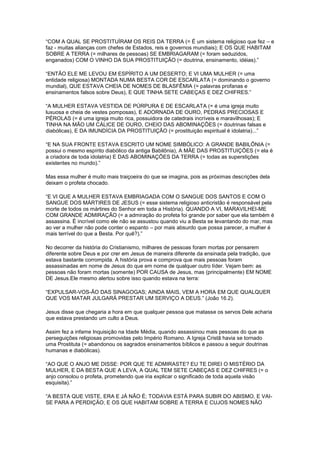 “COM A QUAL SE PROSTITUÍRAM OS REIS DA TERRA (= É um sistema religioso que fez – e
faz - muitas alianças com chefes de Estados, reis e governos mundiais); E OS QUE HABITAM
SOBRE A TERRA (= milhares de pessoas) SE EMBRIAGARAM (= foram seduzidos,
enganados) COM O VINHO DA SUA PROSTITUIÇÃO (= doutrina, ensinamento, idéias).”
“ENTÃO ELE ME LEVOU EM ESPÍRITO A UM DESERTO; E VI UMA MULHER (= uma
entidade religiosa) MONTADA NUMA BESTA COR DE ESCARLATA (= dominando o governo
mundial), QUE ESTAVA CHEIA DE NOMES DE BLASFÊMIA (= palavras profanas e
ensinamentos falsos sobre Deus), E QUE TINHA SETE CABEÇAS E DEZ CHIFRES.”
“A MULHER ESTAVA VESTIDA DE PÚRPURA E DE ESCARLATA (= é uma igreja muito
luxuosa e cheia de vestes pomposas), E ADORNADA DE OURO, PEDRAS PRECIOSAS E
PÉROLAS (= é uma igreja muito rica, possuidora de catedrais incríveis e maravilhosas); E
TINHA NA MÃO UM CÁLICE DE OURO, CHEIO DAS ABOMINAÇÕES (= doutrinas falsas e
diabólicas), E DA IMUNDÍCIA DA PROSTITUIÇÃO (= prostituição espiritual é idolatria)...”
“E NA SUA FRONTE ESTAVA ESCRITO UM NOME SIMBÓLICO: A GRANDE BABILÔNIA (=
possui o mesmo espírito diabólico da antiga Babilônia), A MÃE DAS PROSTITUIÇÕES (= ela é
a criadora de toda idolatria) E DAS ABOMINAÇÕES DA TERRA (= todas as superstições
existentes no mundo).”
Mas essa mulher é muito mais traiçoeira do que se imagina, pois as próximas descrições dela
deixam o profeta chocado.
“E VI QUE A MULHER ESTAVA EMBRIAGADA COM O SANGUE DOS SANTOS E COM O
SANGUE DOS MÁRTIRES DE JESUS (= esse sistema religioso anticristão é responsável pela
morte de todos os mártires do Senhor em toda a História). QUANDO A VI, MARAVILHEI-ME
COM GRANDE ADMIRAÇÃO (= a admiração do profeta foi grande por saber que ela também é
assassina. É incrível como ele não se assustou quando viu a Besta se levantando do mar, mas
ao ver a mulher não pode conter o espanto – por mais absurdo que possa parecer, a mulher é
mais terrível do que a Besta. Por quê?).”
No decorrer da história do Cristianismo, milhares de pessoas foram mortas por pensarem
diferente sobre Deus e por crer em Jesus de maneira diferente da ensinada pela tradição, que
estava bastante corrompida. A história prova e comprova que mais pessoas foram
assassinadas em nome de Jesus do que em nome de qualquer outro líder. Vejam bem: as
pessoas não foram mortas (somente) POR CAUSA de Jesus, mas (principalmente) EM NOME
DE Jesus.Ele mesmo alertou sobre isso quando estava na terra:
“EXPULSAR-VOS-ÃO DAS SINAGOGAS; AINDA MAIS, VEM A HORA EM QUE QUALQUER
QUE VOS MATAR JULGARÁ PRESTAR UM SERVIÇO A DEUS.” (João 16.2).
Jesus disse que chegaria a hora em que qualquer pessoa que matasse os servos Dele acharia
que estava prestando um culto a Deus.
Assim fez a infame Inquisição na Idade Média, quando assassinou mais pessoas do que as
perseguições religiosas promovidas pelo Império Romano. A Igreja Cristã havia se tornado
uma Prostituta (= abandonou os sagrados ensinamentos bíblicos e passou a seguir doutrinas
humanas e diabólicas).
“AO QUE O ANJO ME DISSE: POR QUE TE ADMIRASTE? EU TE DIREI O MISTÉRIO DA
MULHER, E DA BESTA QUE A LEVA, A QUAL TEM SETE CABEÇAS E DEZ CHIFRES (= o
anjo consolou o profeta, prometendo que iria explicar o significado de toda aquela visão
esquisita).”
“A BESTA QUE VISTE, ERA E JÁ NÃO É; TODAVIA ESTÁ PARA SUBIR DO ABISMO, E VAISE PARA A PERDIÇÃO; E OS QUE HABITAM SOBRE A TERRA E CUJOS NOMES NÃO

 