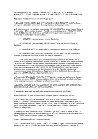 ESTÃO ESCRITOS NO LIVRO DA VIDA DESDE A FUNDAÇÃO DO MUNDO SE
ADMIRARÃO, QUANDO VIREM A BESTA QUE ERA E JÁ NÃO É, E QUE TORNARÁ A VIR.”
As pessoas ficarão admiradas com a Besta por quê?
“...QUANDO VIREM A BESTA QUE ERA E JÁ NÃO É, E QUE TORNARÁ A VIR.” A Besta é
um império e é também um homem. É uma profecia de duplo cumprimento.
a) O próximo império mundial será na verdade o RENASCIMENTO do antigo Império Romano
(= ele existiu – ERA -, deixou de existir – NÃO É -, e existirá novamente – TORNARÁ A VIR).
Cerca de 500 anos antes de Cristo, o profeta Daniel viu quatro animais estranhos se
levantando do Mar (= do meio das nações):
01 – UM LEÃO = representando o Império Babilônico;
02 – UM URSO = representando o Império Medo/Persa que usurpou o lugar de
Babilônia;
03 – UM LEOPARDO = o Império Grego, que destruiu e assumiu o lugar do Persa;
04 – UM TERRÍVEL E ESPANTOSO ANIMAL DE 10 CHIFRES = que foi o Império
Romano, que assumiu o controle mundial por mais de 1000 anos.
Esse animal de 10 chifres que Daniel não conseguiu descrever é o mesmo que o
profeta do Apocalipse viu se levantando do mar, e desta vez foi descrito mais detalhadamente.
De modo que a Besta do Mar é o mesmo Animal Terrível e Espantoso da visão de Daniel e
ambos representam o Império Romano. Como essa fera é vista se levantando novamente no
futuro, isso indica claramente o RETORNO DO IMPÉRIO ROMANO. E isso já começou
acontecer, pois o objetivo declarado dos fundadores da União Européia é justamente o
renascimento da antiga glória de Roma. Os países membros do Mercado Comum Europeu
ocupam A MESMA ÁREA do antigo Império Romano.
b) A expressão “ERA, NÃO É, TORNARÁ A VIR” também indica a grande fraude da Besta (=
Anticristo) em querer IMITAR a Ressurreição de Cristo. Na verdade, ele simulará uma falsa
morte para impressionar o mundo com uma falsa ressurreição.
“AQUI ESTÁ A MENTE QUE TEM SABEDORIA. AS SETE CABEÇAS SÃO SETE MONTES,
SOBRE OS QUAIS A MULHER ESTÁ ASSENTADA...”
O anjo explica ao profeta que as 7 cabeças da Besta possui duplo significado.
a) Representam 7 montes. No último versículo deste mesmo capítulo (cap. 17), diz:
“E A MULHER QUE VISTE É A GRANDE CIDADE QUE REINA SOBRE OS REIS DA
TERRA.” A mulher é também uma cidade e isto clareia ainda mais a interpretação, pois se
existe uma cidade assentada sobre 7 montes, ESSA CIDADE É ROMA COM SUAS FAMOSAS
7 COLINAS, cujos nomes são: O Quirinal, o Viminal, o Esquilino, o Caélio, o Aventino, o
Palatino e o Capitolino.
E para que não reste nenhuma dúvida a profecia diz que essa cidade “DOMINA SOBRE OS
REIS DA TERRA”. Quando o Apocalipse foi escrito SÓ EXISTIA uma cidade dominando tudo e
todos: ROMA, capital do temido Império dos Césares.
b) As 7 cabeças são também 7 reis (= ou reinos).
“SÃO TAMBÉM SETE REIS (= reinos): CINCO JÁ CAÍRAM (= Egito, Assíria, Babilônia, Pérsia
e Grécia); UM EXISTE (= Roma, na época em que foi escrito o Apocalipse); E O OUTRO

 