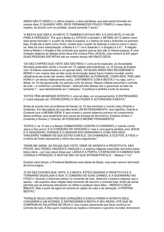 AINDA NÃO É VINDO (= o último império, o reino da Besta, que está sendo formado em
nossos dias); E QUANDO VIER, DEVE PERMANECER POUCO TEMPO (= esse último
império, de acordo com os profetas, durará somente 7 anos).”
“A BESTA QUE ERA E JÁ NÃO É, É TAMBÉM O OITAVO REI, E É DOS SETE, E VAI-SE
PARA A PERDIÇÃO.” Por que a Besta é o OITAVO e também o SÉTIMO rei? O sétimo reino
está sendo formado (= a partir da União Européia), e o sétimo rei será o Anticristo na primeira
fase. Então ele é dado como morto, recebe todo o poder de Satanás e retorna como o oitavo
rei. Mas há outra interpretação: a Besta é o 7.º rei e Satanás (= o Dragão) é o 8.º. A relação
entre a Besta e o Dragão é tão profunda que parece que os dois são a mesma pessoa. É uma
imitação satânica da relação entre Deus-Pai e Deus-Filho (JESUS), pois embora ELES sejam
DUAS PESSOAS DISTINTAS são ao mesmo tempo UM ÚNICO DEUS.
“OS DEZ CHIFRES QUE VISTE SÃO DEZ REIS (= como já foi explicado, as Sociedades
Secretas pretendem dividir o mundo em 10 regiões administrativas, ou 10 formas de Estado,
com 10 líderes subordinados a um grande líder), OS QUAIS AINDA NÃO RECEBERAM O
REINO (= em nossos dias se fala muito da formação desse futuro império mundial, porém
oficialmente ele ainda não existe), MAS RECEBERÃO AUTORIDADE, COMO REIS, POR UMA
HORA (= um tempo relativamente curto), JUNTAMENTE COM A BESTA (= ou seja, com a
Besta, os 10 reis governarão um período curto do tempo. Depois a Besta assumirá o controle
de tudo – e conforme o profeta Daniel – destruirá três desses reis e governara ao lado de
somente 7 – que representarão as 7 cabeças).” A profecia é perfeita e tudo se encaixa.
“ESTES TÊM UM MESMO INTENTO (= uma só idéia, um só pensamento), E ENTREGARÃO
(= outra tradução diz: OFERECERÃO) O SEU PODER E AUTORIDADE À BESTA.”
Ainda de acordo com as profecias de Daniel, os 10 reis envolvem o mundo todo (Oriente e
Ocidente). Em Apocalipse diz que eles terão UM SÓ PENSAMENTO. Isso significa: Oriente e
Ocidente com a MESMA IDÉIA. E isso mostra o quanto estamos próximo do cumprimento
dessa profecia, pois atualmente (por causa da ameaça do terrorismo), Estados Unidos (=
Ocidente) e Rússia (= Oriente) JÁ POSSUEM O MESMO PENSAMENTO!
“ESTES (= os 10 reis e a Besta) COMBATERÃO CONTRA O CORDEIRO (= lutarão contra
Jesus e Seu povo), E O CORDEIRO OS VENCERÁ (= mas é uma guerra perdida, pois JESUS
É O VENCEDOR), PORQUE É O SENHOR DOS SENHORES E O REI DOS REIS;
VENCERÃO TAMBÉM OS QUE ESTÃO COM ELE, OS CHAMADOS, E ELEITOS, E FIÉIS (=
a vitória de Cristo representa a vitória dos seus seguidores).”
“DISSE-ME AINDA: AS ÁGUAS QUE VISTE, ONDE SE ASSENTA A PROSTITUTA, SÃO
POVOS, MULTIDÕES, NAÇÕES E LÍNGUAS (= o sistema religioso anticristão dominará sobre
toda a terra – por isso Jesus disse que „LARGA É A PORTA, E ESPAÇOSO O CAMINHO QUE
CONDUZ À PERDIÇÃO, E MUITOS SÃO OS QUE ENTRAM POR ELA‟ – Mateus 7.13).”
Durante certo tempo, a Prostituta Babilônica será aliada da Besta, mas esse namoro terminará
de forma trágica.
“E OS DEZ CHIFRES QUE VISTE, E A BESTA, ESTES ODIARÃO A PROSTITUTA E A
TORNARÃO DESOLADA E NUA, E COMERÃO AS SUAS CARNES, E A QUEIMARÃO NO
FOGO (= Quando o Anticristo estiver no comando de tudo, destruirá o sistema religioso que o
apoiou – ele suportou essa religião falsa somente até assumir o controle total. Antes ele ainda
permitia que as pessoas adorassem os ídolos e qualquer deus falso – MENOS O DEUS
BÍBLICO. Mas a partir de agora só haverá um objeto de culto e de adoração: A PRÓPRIA
BESTA!).”
“PORQUE DEUS LHES PÔS NOS CORAÇÕES O EXECUTAREM O INTENTO DELE,
CHEGAREM A UM ACORDO, E ENTREGAREM À BESTA O SEU REINO, ATÉ QUE SE
CUMPRAM AS PALAVRAS DE DEUS (= isso mostra claramente que Deus continua no
controle de tudo. É Ele quem incentivará as nações a formarem o governo mundial, dominarem

 