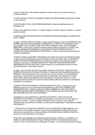 o mundo, destruírem o falso sistema religioso e reinarem até que se cumpram todas as
profecias de Deus).”
“E A MULHER QUE VISTE É A GRANDE CIDADE QUE REINA SOBRE OS REIS DA TERRA
(= isto é, Roma).”
A DESTRUIÇÃO TOTAL DO SISTEMA BABILÔNICO é descrita detalhadamente em
Apocalipse 18.
Primeiro será destruída a mulher (= o sistema religioso mundial) e depois a cidade (= o sistema
político mundial).
A QUEDA DESSE SISTEMA MUNDIAL ANTICRISTÃO SERÁ ANUNCIADA (E LAMENTADA)
POR 7 VOZES:
1.ª VOZ - “DEPOIS DESTAS COISAS (= depois da destruição da mulher) VI DESCER DO CÉU
OUTRO ANJO QUE TINHA GRANDE AUTORIDADE, E A TERRA FOI ILUMINADA COM A
SUA GLÓRIA. E ELE CLAMOU COM VOZ FORTE, DIZENDO: CAIU, CAIU A GRANDE
BABILÔNIA (= ele anuncia a queda do grande sistema político e econômico mundial), E SE
TORNOU MORADA DE DEMÔNIOS, E GUARIDA DE TODO ESPÍRITO IMUNDO, E
GUARIDA DE TODA AVE IMUNDA E DETESTÁVEL (= todos os espíritos maus se sentirão à
vontade em Babilônia).”
“PORQUE TODAS AS NAÇÕES TÊM BEBIDO DO VINHO DA IRA DA SUA PROSTITUIÇÃO
(= todo mundo foi contaminado e dominado pelas doutrinas anticristãs dela), E OS REIS DA
TERRA SE PROSTITUÍRAM COM ELA (= ela levou as nações à mais profunda idolatria e
rebelião contra Deus); E OS MERCADORES DA TERRA SE ENRIQUECERAM COM A
ABUNDÂNCIA DE SUAS DELÍCIAS (= ela enriqueceu os comerciantes da terra com seus
ídolos abomináveis, e seus falsos santos).”
2.ª VOZ - “OUVI OUTRA VOZ DO CÉU DIZER: SAI DELA, POVO MEU, PARA QUE NÃO
SEJAS PARTICIPANTE DOS SEUS PECADOS, E PARA QUE NÃO INCORRAS NAS SUAS
PRAGAS (= Deus desperta seu povo que ainda se encontra envolvido com essa Babilônia
pecaminosa, dizendo para que saiam dela antes da destruição. Isso significa que mesmo
dentro dessa organização religiosa ímpia ainda existem muitos servos de Deus, ou seja,
pessoas sinceras que estão em busca da verdade. Muitos deles desconhecem as atrocidades
cometidas por sua Igreja). ”
“PORQUE OS SEUS PECADOS SE ACUMULARAM ATÉ O CÉU (= coisas terríveis fez
Babilônia, pois se o céu é o limite, este foi ultrapassado), E DEUS SE LEMBROU DAS
INIQÜIDADES DELA. TORNAI A DAR-LHE COMO TAMBÉM ELA VOS TEM DADO, E
RETRIBUÍ-LHE EM DOBRO CONFORME AS SUAS OBRAS; NO CÁLICE EM QUE VOS
DEU DE BEBER DAI-LHE A ELA EM DOBRO.”
“QUANDO ELA SE GLORIFICOU, E EM DELÍCIAS ESTEVE, TANTO LHE DAI DE
TORMENTO E DE PRANTO (= Babilônia será abalada no momento de sua maior glória, no
auge de seu reinado – quando o poder anticristão se achar invencível, com o mesmo
sentimento dos construtores do TITANIC, que afirmavam soberbamente: “NEM DEUS AFUNDA
ESTE NAVIO”)...”
“...POIS QUE ELA DIZ EM SEU CORAÇÃO: ESTOU ASSENTADA COMO RAINHA (= ela
acha que é a única religião verdadeira, e que jamais será abalada), E NÃO SOU VIÚVA (=
acha que não perderá nenhum dos seus filhos), E DE MODO ALGUM VEREI O PRANTO (=
pensa que nunca enfrentará a ira de Deus).”
“POR ISSO, NUM MESMO DIA VIRÃO AS SUAS PRAGAS, A MORTE, E O PRANTO, E A
FOME; E SERÁ CONSUMIDA NO FOGO; PORQUE FORTE É O SENHOR DEUS QUE A
JULGA (= num único dia sobrevirá a destruição com fogo – e isso indica claramente uma praga

 