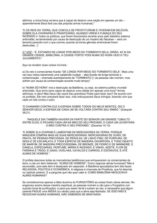 atômica, a única força na terra que é capaz de destruir uma nação em apenas um dia –
aparentemente Deus fará uso das próprias armas humanas).”
“E OS REIS DA TERRA, QUE COM ELA SE PROSTITUÍRAM E VIVERAM EM DELÍCIAS,
SOBRE ELA CHORARÃO E PRANTEARÃO, QUANDO VIREM A FUMAÇA DO SEU
INCÊNDIO (= todos os políticos, que foram favorecidos durante anos pelo diabólico sistema
anticristão, se lamentarão por causa da destruição de um império tão fabuloso – será um
lamento parecido com o que ocorreu quando as torres gêmeas americanas foram
destruídas...)”
3.ª VOZ - “E, ESTANDO DE LONGE POR MEDO DO TORMENTO DELA, DIRÃO: AI! AI DA
GRANDE CIDADE, BABILÔNIA, A CIDADE FORTE! POIS NUMA SÓ HORA VEIO O TEU
JULGAMENTO.”
Aqui se revelam duas coisas incríveis:
a) Os reis e comerciantes ficarão “DE LONGE POR MEDO DO TORMENTO DELA”. Mais uma
vez isso indica claramente uma catástrofe nuclear – eles ficarão de longe temendo a
contaminação – chamada acertadamente de “TORMENTO (= as pessoas não morrem, mas
sofrem por causa da contaminação durante muito tempo)”
b) “NUMA SÓ HORA” virá a destruição da Babilônia, ou seja, do sistema político mundial
anticristão. Que arma seria capaz de destruir uma cidade em apenas uma hora? Armas
atômicas, é claro! Mas Deus não usará Seu grandioso Poder para fazer isso? De acordo com
os profetas, Ele nem precisará fazer isso, mas enlouquecerá Seus inimigos, fazendo com que
cada um lute contra o outro.
“E CHAMAREI CONTRA ELE A ESPADA SOBRE TODOS OS MEUS MONTES, DIZ O
SENHOR DEUS; A ESPADA DE CADA UM SE VOLTARÁ CONTRA SEU IRMÃO.” (Ezequiel
38.21)
“NAQUELE DIA TAMBÉM HAVERÁ DA PARTE DO SENHOR UM GRANDE TUMULTO
ENTRE ELES; E PEGARÁ CADA UM NA MÃO DO SEU PRÓXIMO, E CADA UM LEVANTARÁ
A MÃO CONTRA O SEU PRÓXIMO.” (Zacarias 14.13)
“E SOBRE ELA CHORAM E LAMENTAM OS MERCADORES DA TERRA; PORQUE
NINGUÉM COMPRA MAIS AS SUAS MERCADORIAS: MERCADORIAS DE OURO, DE
PRATA, DE PEDRAS PRECIOSAS, DE PÉROLAS, DE LINHO FINO, DE PÚRPURA, DE
SEDA E DE ESCARLATA; E TODA ESPÉCIE DE MADEIRA ODORÍFERA, E TODO OBJETO
DE MARFIM, DE MADEIRA PRECIOSÍSSIMA, DE BRONZE, DE FERRO E DE MÁRMORE; E
CANELA, ESPECIARIAS, PERFUME, MIRRA E INCENSO; E VINHO, AZEITE, FLOR DE
FARINHA E TRIGO; E GADO, OVELHAS, CAVALOS E CARROS; E ESCRAVOS, E ATÉ
ALMAS DE HOMENS.”
O profeta descreve todas as mercadorias babilônicas que enriqueceram os comerciantes da
terra, e cita um item hediondo: “ALMAS DE HOMENS”. Como negociar almas humanas? Não é
escravidão, pois este item é destacado em separado. A Babilônia apocalíptica tem três faces:
RELIGIOSA, POLÍTICA E ECONÔMICA. A religiosa é chamada de Prostituta, que foi descrita
no capítulo anterior. E a pergunta que não quer calar é: COMO BABILÔNIA NEGOCIAVA
ALMAS HUMANAS?
Se considerarmos apenas a falsa doutrina do PURGATÓRIO as coisas ficam claras demais. No
enganoso ensino dessa meretriz espiritual, as pessoas morrem e vão para o Purgatório (um
suposto local de purificação), e para que saiam de lá e subam ao céu, é necessário que algum
parente PAGUE uma MISSA (ou várias) para que a alma seja libertada. SE ISSO NÃO É
NEGOCIAR ALMAS HUMANAS, NÃO SABEMOS DE MAIS NADA.

 