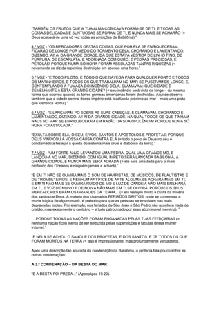 “TAMBÉM OS FRUTOS QUE A TUA ALMA COBIÇAVA FORAM-SE DE TI; E TODAS AS
COISAS DELICADAS E SUNTUOSAS SE FORAM DE TI, E NUNCA MAIS SE ACHARÃO (=
Deus acabará de uma só vez todas as ambições de Babilônia).”
4.ª VOZ - “OS MERCADORES DESTAS COISAS, QUE POR ELA SE ENRIQUECERAM,
FICARÃO DE LONGE POR MEDO DO TORMENTO DELA, CHORANDO E LAMENTANDO,
DIZENDO: AI! AI DA GRANDE CIDADE, DA QUE ESTAVA VESTIDA DE LINHO FINO, DE
PÚRPURA, DE ESCARLATA, E ADORNADA COM OURO, E PEDRAS PRECIOSAS, E
PÉROLAS! PORQUE NUMA SÓ HORA FORAM ASSOLADAS TANTAS RIQUEZAS (=
novamente se diz da repentina destruição em apenas uma hora).”
5.ª VOZ - “E TODO PILOTO, E TODO O QUE NAVEGA PARA QUALQUER PORTO E TODOS
OS MARINHEIROS, E TODOS OS QUE TRABALHAM NO MAR SE PUSERAM DE LONGE; E,
CONTEMPLANDO A FUMAÇA DO INCÊNDIO DELA, CLAMAVAM: QUE CIDADE É
SEMELHANTE A ESTA GRANDE CIDADE? (= seu incêndio será visto de longe – da mesma
forma que ocorreu quando as torres gêmeas americanas foram destruídas. Aqui se observa
também que a cidade central desse império está localizada próxima ao mar – mais uma pista
que identifica Roma).”
6.ª VOZ - “E LANÇARAM PÓ SOBRE AS SUAS CABEÇAS, E CLAMAVAM, CHORANDO E
LAMENTANDO, DIZENDO: AI! AI DA GRANDE CIDADE, NA QUAL TODOS OS QUE TINHAM
NAUS NO MAR SE ENRIQUECERAM EM RAZÃO DA SUA OPULÊNCIA! PORQUE NUMA SÓ
HORA FOI ASSOLADA.”
“EXULTA SOBRE ELA, Ó CÉU, E VÓS, SANTOS E APÓSTOLOS E PROFETAS; PORQUE
DEUS VINDICOU A VOSSA CAUSA CONTRA ELA (= todo o povo de Deus no céu é
conclamado a festejar a queda do sistema mais cruel e diabólico da terra).”
7.ª VOZ - “UM FORTE ANJO LEVANTOU UMA PEDRA, QUAL UMA GRANDE MÓ, E
LANÇOU-A NO MAR, DIZENDO: COM IGUAL ÍMPETO SERÁ LANÇADA BABILÔNIA, A
GRANDE CIDADE, E NUNCA MAIS SERÁ ACHADA (= ela será arrastada para o mais
profundo dos Oceanos e ninguém jamais a achará).”
“E EM TI NÃO SE OUVIRÁ MAIS O SOM DE HARPISTAS, DE MÚSICOS, DE FLAUTISTAS E
DE TROMBETEIROS; E NENHUM ARTÍFICE DE ARTE ALGUMA SE ACHARÁ MAIS EM TI;
E EM TI NÃO MAIS SE OUVIRÁ RUÍDO DE MÓ E LUZ DE CANDEIA NÃO MAIS BRILHARÁ
EM TI, E VOZ DE NOIVO E DE NOIVA NÃO MAIS EM TI SE OUVIRÁ; PORQUE OS TEUS
MERCADORES ERAM OS GRANDES DA TERRA... (= ela festejou muito à custa da miséria
dos santos de Deus. A maioria dos chamados FERIADOS SANTOS, onde se comemora a
morte trágica de algum mártir, é pretexto para que as pessoas se envolvam nas mais
depravadas orgias. Por exemplo, nos feriados de São João e São Pedro não acontece nada de
cristão, mas exatamente o contrário – e tudo patrocinado por essa abominável meretriz). ”
“...PORQUE TODAS AS NAÇÕES FORAM ENGANADAS PELAS TUAS FEITIÇARIAS (=
nenhuma nação ficou isenta de ser seduzida pelas superstições e fábulas dessa mulher
infame).”
“E NELA SE ACHOU O SANGUE DOS PROFETAS, E DOS SANTOS, E DE TODOS OS QUE
FORAM MORTOS NA TERRA (= isso é impressionante, mas profundamente verdadeiro).”
Após uma descrição tão apurada da condenação da Babilônia, a profecia fala pouco sobre as
outras condenações:
A 2.ª CONDENAÇÃO – DA BESTA DO MAR
“E A BESTA FOI PRESA...” (Apocalipse 19.20).

 