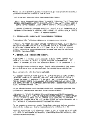 A besta que parecia poder tudo, que assombrou o mundo, que perseguiu e matou os santos, e
que levantou a voz contra o Criador de todas as coisas.
Como acontecerá o fim do Anticristo, o mais infame homem da terra?
“...MAS (= Jesus) JULGARÁ COM JUSTIÇA OS POBRES, E DECIDIRÁ COM EQÜIDADE EM
DEFESA DOS MANSOS DA TERRA; E FERIRÁ A TERRA COM A VARA DE SUA BOCA, E
COM O SOPRO DOS SEUS LÁBIOS MATARÁ O ÍMPIO (= o Anticristo).” (Isaias 11.4)
“...E ENTÃO SERÁ REVELADO ESSE INÍQUO (= o Anticristo), A QUEM O SENHOR JESUS
MATARÁ COM O SOPRO DE SUA BOCA E DESTRUIRÁ COM A MANIFESTAÇÃO DA SUA
VINDA...” (2 Tessalonicenses 2.8)
A 3.ª CONDENAÇÃO – DA BESTA DA TERRA (O FALSO PROFETA)
A execução do Falso Profeta ocorrerá da mesma forma e no mesmo momento.
“E A BESTA FOI PRESA, E COM ELA O FALSO PROFETA QUE FIZERA DIANTE DELA OS
SINAIS COM QUE ENGANOU OS QUE RECEBERAM O SINAL DA BESTA E OS QUE
ADORARAM A SUA IMAGEM. ESTES DOIS FORAM LANÇADOS VIVOS NO LAGO DE
FOGO (= o inferno final, numa dimensão que só Deus sabe onde fica) QUE ARDE COM
ENXOFRE.” (Apocalipse 19.20).
A 4.ª CONDENAÇÃO – DO EXÉRCITO DA BESTA
“E OS DEMAIS (= os ministros, generais e soldados da Besta) FORAM MORTOS PELA
ESPADA QUE SAÍA DA BOCA DAQUELE (= de Jesus) QUE ESTAVA MONTADO NO
CAVALO; E TODAS AS AVES SE FARTARAM DAS CARNES DELES”. (Apocalipse 19.21)
A condenação do maior criminoso de guerra – Satanás – só acontecerá após 1000 anos do
governo de Cristo na terra, mas o grande Dragão ficará preso antes da execução final.
Esses acontecimentos estão descritos no capítulo 20.
“E VI DESCER DO CÉU UM ANJO, QUE TINHA A CHAVE DO ABISMO E UMA GRANDE
CADEIA NA SUA MÃO. ELE PRENDEU O DRAGÃO, A ANTIGA SERPENTE, QUE É O
DIABO E SATANÁS, E O AMARROU POR MIL ANOS. LANÇOU-O NO ABISMO, O QUAL
FECHOU E SELOU SOBRE ELE, PARA QUE NÃO ENGANASSE MAIS AS NAÇÕES ATÉ
QUE OS MIL ANOS SE COMPLETASSEM. DEPOIS DISTO É NECESSÁRIO QUE ELE SEJA
SOLTO POR UM POUCO DE TEMPO.”
Por que o maior dos vilões não foi executado também, mas simplesmente aprisionado num
grande abismo, para depois ser solto (após um período de 1000 anos)?
“ENTÃO VI UNS TRONOS; E AOS QUE SE ASSENTARAM SOBRE ELES FOI DADO O
PODER DE JULGAR; E VI AS ALMAS DAQUELES QUE FORAM DEGOLADOS POR CAUSA
DO TESTEMUNHO DE JESUS E DA PALAVRA DE DEUS, E QUE NÃO ADORARAM A
BESTA NEM A SUA IMAGEM, E NÃO RECEBERAM O SINAL NA FRONTE NEM NAS MÃOS;
E REVIVERAM, E REINARAM COM CRISTO DURANTE MIL ANOS.”
Por que esses tronos e quem será julgado? Ainda não é o julgamento final, mas somente o
julgamento das nações, que é descrito mais detalhadamente em Mateus 25.31-46:
“QUANDO, POIS VIER O FILHO DO HOMEM NA SUA GLÓRIA, E TODOS OS ANJOS COM
ELE, ENTÃO SE ASSENTARÁ NO TRONO DA SUA GLÓRIA (= esse é o Retorno de Cristo,
no final do reinado do Anticristo)...”

 