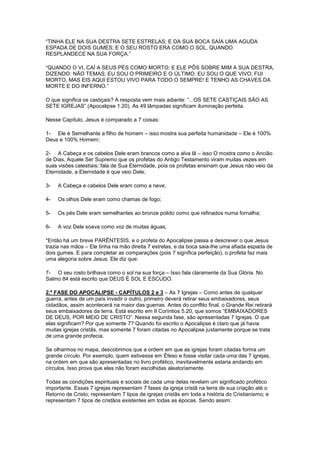 “TINHA ELE NA SUA DESTRA SETE ESTRELAS; E DA SUA BOCA SAÍA UMA AGUDA
ESPADA DE DOIS GUMES; E O SEU ROSTO ERA COMO O SOL, QUANDO
RESPLANDECE NA SUA FORÇA.”
“QUANDO O VI, CAÍ A SEUS PÉS COMO MORTO; E ELE PÔS SOBRE MIM A SUA DESTRA,
DIZENDO: NÃO TEMAS; EU SOU O PRIMEIRO E O ÚLTIMO. EU SOU O QUE VIVO; FUI
MORTO, MAS EIS AQUI ESTOU VIVO PARA TODO O SEMPRE! E TENHO AS CHAVES DA
MORTE E DO INFERNO.”
O que significa os castiçais? A resposta vem mais adiante: “...OS SETE CASTIÇAIS SÃO AS
SETE IGREJAS” (Apocalipse 1.20). As 49 lâmpadas significam iluminação perfeita.
Nesse Capítulo, Jesus é comparado a 7 coisas:
1- Ele é Semelhante a filho de homem – isso mostra sua perfeita humanidade – Ele é 100%
Deus e 100% Homem;
2- A Cabeça e os cabelos Dele eram brancos como a alva lã – isso O mostra como o Ancião
de Dias, Aquele Ser Supremo que os profetas do Antigo Testamento viram muitas vezes em
suas visões celestiais; fala de Sua Eternidade, pois os profetas ensinam que Jesus não veio da
Eternidade, a Eternidade é que veio Dele;
3-

A Cabeça e cabelos Dele eram como a neve;

4-

Os olhos Dele eram como chamas de fogo;

5-

Os pés Dele eram semelhantes ao bronze polido como que refinados numa fornalha;

6-

A voz Dele soava como voz de muitas águas;

*Então há um breve PARÊNTESIS, e o profeta do Apocalipse passa a descrever o que Jesus
trazia nas mãos – Ele tinha na mão direita 7 estrelas, e da boca saia-lhe uma afiada espada de
dois gumes. E para completar as comparações (pois 7 significa perfeição), o profeta faz mais
uma alegoria sobre Jesus. Ele diz que:
7- O seu rosto brilhava como o sol na sua força – Isso fala claramente da Sua Glória. No
Salmo 84 está escrito que DEUS É SOL E ESCUDO.
2.ª FASE DO APOCALIPSE - CAPÍTULOS 2 e 3 – As 7 Igrejas – Como antes de qualquer
guerra, antes de um país invadir o outro, primeiro deverá retirar seus embaixadores, seus
cidadãos, assim acontecerá na maior das guerras. Antes do conflito final, o Grande Rei retirará
seus embaixadores da terra. Está escrito em II Coríntios 5.20, que somos “EMBAIXADORES
DE DEUS, POR MEIO DE CRISTO”. Nessa segunda fase, são apresentadas 7 Igrejas. O que
elas significam? Por que somente 7? Quando foi escrito o Apocalipse é claro que já havia
muitas igrejas cristãs, mas somente 7 foram citadas no Apocalipse justamente porque se trata
de uma grande profecia.
Se olharmos no mapa, descobrimos que a ordem em que as igrejas foram citadas forma um
grande círculo. Por exemplo, quem estivesse em Éfeso e fosse visitar cada uma das 7 igrejas,
na ordem em que são apresentadas no livro profético, inevitavelmente estaria andando em
círculos. Isso prova que elas não foram escolhidas aleatoriamente.
Todas as condições espirituais e sociais de cada uma delas revelam um significado profético
importante. Essas 7 igrejas representam 7 fases da igreja cristã na terra de sua criação até o
Retorno de Cristo; representam 7 tipos de igrejas cristãs em toda a história do Cristianismo; e
representam 7 tipos de cristãos existentes em todas as épocas. Sendo assim:

 