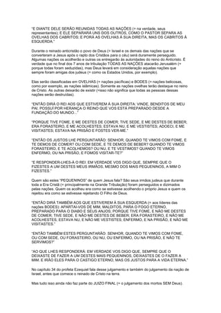 “E DIANTE DELE SERÃO REUNIDAS TODAS AS NAÇÕES (= na verdade, seus
representantes); E ELE SEPARARÁ UNS DOS OUTROS, COMO O PASTOR SEPARA AS
OVELHAS DOS CABRITOS; E PORÁ AS OVELHAS À SUA DIREITA, MAS OS CABRITOS À
ESQUERDA.”
Durante o reinado anticristão o povo de Deus (= Israel e os demais das nações que se
converteram a Jesus após o rapto dos Cristãos para o céu) será duramente perseguido.
Algumas nações os acolherão e outras os entregarão às autoridades do reino do Anticristo. É
verdade que no final dos 7 anos de tribulação TODAS AS NAÇÕES atacarão Jerusalém (=
porque todas foram seduzidas), mas Deus levará em consideração aquelas nações que
sempre foram amigas dos judeus (= como os Estados Unidos, por exemplo).
Elas serão classificadas em OVELHAS (= nações pacíficas) e BODES (= nações belicosas,
como por exemplo, as nações islâmicas). Somente as nações ovelhas terão destaque no reino
de Cristo. As outras deixarão de existir (=isso não significa que todas as pessoas dessas
nações serão destruídas).
“ENTÃO DIRÁ O REI AOS QUE ESTIVEREM À SUA DIREITA: VINDE, BENDITOS DE MEU
PAI. POSSUÍ POR HERANÇA O REINO QUE VOS ESTÁ PREPARADO DESDE A
FUNDAÇÃO DO MUNDO...”
“PORQUE TIVE FOME, E ME DESTES DE COMER; TIVE SEDE, E ME DESTES DE BEBER;
ERA FORASTEIRO, E ME ACOLHESTES; ESTAVA NU, E ME VESTISTES; ADOECI, E ME
VISITASTES; ESTAVA NA PRISÃO E FOSTES VER-ME.”
“ENTÃO OS JUSTOS LHE PERGUNTARÃO: SENHOR, QUANDO TE VIMOS COM FOME, E
TE DEMOS DE COMER? OU COM SEDE, E TE DEMOS DE BEBER? QUANDO TE VIMOS
FORASTEIRO, E TE ACOLHEMOS? OU NU, E TE VESTIMOS? QUANDO TE VIMOS
ENFERMO, OU NA PRISÃO, E FOMOS VISITAR-TE?”
“E RESPONDER-LHES-Á O REI: EM VERDADE VOS DIGO QUE, SEMPRE QUE O
FIZESTES A UM DESTES MEUS IRMÃOS, MESMO DOS MAIS PEQUENINOS, A MIM O
FIZESTES.”
Quem são estes “PEQUENINOS” de quem Jesus fala? São seus irmãos judeus que durante
toda a Era Cristã (= principalmente na Grande Tribulação) foram perseguidos e dizimados
pelas nações. Quem os acolheu era como se estivesse acolhendo o próprio Jesus e quem os
rejeitou era como se estivesse rejeitando O Filho de Deus.
“ENTÃO DIRÁ TAMBÉM AOS QUE ESTIVEREM À SUA ESQUERDA (= aos líderes das
nações BODES): APARTAI-VOS DE MIM, MALDITOS, PARA O FOGO ETERNO,
PREPARADO PARA O DIABO E SEUS ANJOS; PORQUE TIVE FOME, E NÃO ME DESTES
DE COMER; TIVE SEDE, E NÃO ME DESTES DE BEBER; ERA FORASTEIRO, E NÃO ME
ACOLHESTES; ESTAVA NU, E NÃO ME VESTISTES; ENFERMO, E NA PRISÃO, E NÃO ME
VISITASTES.”
“ENTÃO TAMBÉM ESTES PERGUNTARÃO: SENHOR, QUANDO TE VIMOS COM FOME,
OU COM SEDE, OU FORASTEIRO, OU NU, OU ENFERMO, OU NA PRISÃO, E NÃO TE
SERVIMOS?”
“AO QUE LHES RESPONDERÁ: EM VERDADE VOS DIGO QUE, SEMPRE QUE O
DEIXASTE DE FAZER A UM DESTES MAIS PEQUENINOS, DEIXASTES DE O FAZER A
MIM. E IRÃO ELES PARA O CASTIGO ETERNO, MAS OS JUSTOS PARA A VIDA ETERNA.”
No capítulo 34 do profeta Ezequiel fala desse julgamento e também do julgamento da nação de
Israel, antes que comece o reinado de Cristo na terra.
Mas tudo isso ainda não faz parte do JUIZO FINAL (= o julgamento dos mortos SEM Deus).

 