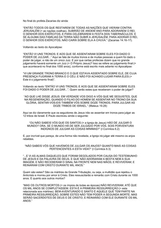 No final do profeta Zacarias diz ainda:
“ENTÃO TODOS OS QUE RESTAREM DE TODAS AS NAÇÕES QUE VIERAM CONTRA
JERUSALÉM (= as nações ovelhas), SUBIRÃO DE ANOEM ANO PARA ADORAREM O REI,
O SENHOR DOS EXÉRCITOS, E PARA CELEBRAREM A FESTA DOS TABERNÁCULOS. E
SE ALGUMA DAS FAMÍLIAS DA TERRA NÃO SUBIR A JERUSALÉM, PARA ADORAR O REI,
O SENHOR DOS EXÉRCITOS, NÃO CAIRÁ SOBRE ELA A CHUVA.” (Zacarias 14.16-17).
Voltando ao texto do Apocalipse:
“ENTÃO VI UNS TRONOS; E AOS QUE SE ASSENTARAM SOBRE ELES FOI DADO O
PODER DE JULGAR...” Aqui se fala de muitos tronos e de muitas pessoas a quem foi dado o
poder de julgar, e não de um único Juiz. E por que certas profecias dizem que no grande
julgamento haverá somente um Juiz (= O Próprio Jesus)? Isso se refere ao julgamento final (=
que acontecerá no final dos 1000 anos), conforme está escrito mais adiante no Apocalipse:
“VI UM GRANDE TRONO BRANCO E O QUE ESTAVA ASSENTADO SOBRE ELE, DE CUJA
PRESENÇA FUGIRAM A TERRA E O CÉU; E NÃO FOI ACHADO LUGAR PARA ELES (=
Este é o julgamento final)”.
Voltando ao texto “ENTÃO VI UNS TRONOS; E AOS QUE SE ASSENTARAM SOBRE ELES
FOI DADO O PODER DE JULGAR...”. Quem serão estes que receberam o poder de julgar?
“AO QUE LHE DISSE JESUS: EM VERDADE VOS DIGO A VÓS QUE ME SEGUISTES, QUE
NA REGENERAÇÃO, QUANDO O FILHO DO HOMEM SE ASSENTAR NO TRONO DA SUA
GLÓRIA, SENTAR-VOS-EIS TAMBÉM VÓS SOBRE DOZE TRONOS, PARA JULGAR AS
DOZE TRIBOS DE ISRAEL.” (Mateus 19.28)
Aqui se diz claramente que os seguidores de Jesus irão se assentar em tronos para julgar as
12 tribos de Israel. E Paulo escreveu ainda o seguinte:
“OU NÃO SABEIS VÓS QUE OS SANTOS (= a Igreja de Jesus) HÃO DE JULGAR O
MUNDO? ORA, SE O MUNDO HÁ DE SER JULGADO POR VÓS, SOIS PORVENTURA
INDIGNOS DE JULGAR AS COISAS MÍNIMAS?” (I Coríntios 6.2)
E, por incrível que pareça, de uma forma não revelada, a Igreja irá julgar até mesmo os anjos
rebeldes.
“NÃO SABEIS VÓS QUE HAVEMOS DE JULGAR OS ANJOS? QUANTO MAIS AS COISAS
PERTENCENTES A ESTA VIDA?” (I Coríntios 6.3)
“...E VI AS ALMAS DAQUELES QUE FORAM DEGOLADOS POR CAUSA DO TESTEMUNHO
DE JESUS E DA PALAVRA DE DEUS, E QUE NÃO ADORARAM A BESTA NEM A SUA
IMAGEM, E NÃO RECEBERAM O SINAL NA FRONTE NEM NAS MÃOS; E REVIVERAM, E
REINARAM COM CRISTO DURANTE MIL ANOS.”
Quem são estes? São os mártires da Grande Tribulação, ou seja, a multidão que rejeitou o
Anticristo e morreu por amor à Cristo. Eles ressuscitarão e reinarão com Cristo durante os 1000
anos. E quanto aos outros mortos?
“MAS OS OUTROS MORTOS (= os ímpios de todas as épocas) NÃO REVIVERAM, ATÉ QUE
OS MIL ANOS SE COMPLETASSEM. ESTA É A PRIMEIRA RESSURREIÇÃO (= esta
relacionada aos mártires). BEM-AVENTURADO E SANTO É AQUELE QUE TEM PARTE NA
PRIMEIRA RESSURREIÇÃO; SOBRE ESTES NÃO TEM PODER A SEGUNDA MORTE; MAS
SERÃO SACERDOTES DE DEUS E DE CRISTO, E REINARÃO COM ELE DURANTE OS MIL
ANOS.”

 