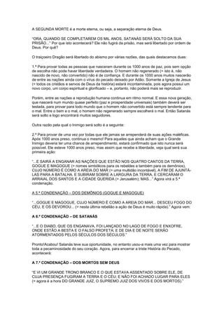 A SEGUNDA MORTE é a morte eterna, ou seja, a separação eterna de Deus.
“ORA, QUANDO SE COMPLETAREM OS MIL ANOS, SATANÁS SERÁ SOLTO DA SUA
PRISÃO...” Por que isto acontecerá? Ele não fugirá da prisão, mas será libertado por ordem de
Deus. Por quê?
O traiçoeiro Dragão será libertado do abismo por várias razões, das quais destacamos duas:
1.ª Para provar todas as pessoas que nasceram durante os 1000 anos de paz, pois sem opção
de escolha não pode haver liberdade verdadeira. O homem não regenerado (= isto é, não
nascido de novo, não convertido) não é de confiança. E durante os 1000 anos muitos nascerão
de entre as nações ainda com o vírus do pecado deixado por Adão. Somente a Igreja de Jesus
(= todos os cristãos e servos de Deus da história) estará incontaminada, pois agora possui um
novo corpo, um corpo espiritual e glorificado – e, portanto, não poderá mais se reproduzir.
Porém, entre as nações a reprodução humana continua em ritmo normal. E essa nova geração,
que nascerá num mundo quase perfeito (paz e prosperidade universais) também deverá ser
testada, para provar para todo mundo que o homem não convertido está sempre tendente para
o mal. Entre o bem e o mal, o homem não regenerado sempre escolherá o mal. Então Satanás
será solto e logo encontrará muitos seguidores.
Outra razão pela qual o Inimigo será solto é a seguinte:
2.ª Para provar de uma vez por todas que ele jamais se arrependerá de suas ações maléficas.
Após 1000 anos preso, continua o mesmo! Para aqueles que ainda acham que o Grande
Inimigo deveria ter uma chance de arrependimento, estará confirmado que isto nunca será
possível. Ele esteve 1000 anos preso, mas assim que recebe a liberdade, veja qual será sua
primeira ação:
“...E SAIRÁ A ENGANAR AS NAÇÕES QUE ESTÃO NOS QUATRO CANTOS DA TERRA,
GOGUE E MAGOGUE (= nomes simbólicos para os rebeldes e também para os demônios),
CUJO NÚMERO É COMO A AREIA DO MAR (= uma multidão incontável), A FIM DE AJUNTÁLAS PARA A BATALHA. E SUBIRAM SOBRE A LARGURA DA TERRA, E CERCARAM O
ARRAIAL DOS SANTOS E A CIDADE QUERIDA (= Jerusalém); MAS...” Agora virá a 5.ª
condenação.
A 5.ª CONDENAÇÃO – DOS DEMÔNIOS (GOGUE E MAGOGUE)
“...GOGUE E MAGOGUE, CUJO NÚMERO É COMO A AREIA DO MAR... DESCEU FOGO DO
CÉU, E OS DEVOROU... (= nesta última rebelião a ação de Deus é muito rápida).” Agora vem:
A 6.ª CONDENAÇÃO – DE SATANÁS
“...E O DIABO, QUE OS ENGANAVA, FOI LANÇADO NO LAGO DE FOGO E ENXOFRE,
ONDE ESTÃO A BESTA E O FALSO PROFETA; E DE DIA E DE NOITE SERÃO
ATORMENTADOS PELOS SÉCULOS DOS SÉCULOS.”
Pronto!Acabou! Satanás teve sua oportunidade, no entanto usou-a mais uma vez para mostrar
toda a pecaminosidade do seu coração. Agora, para encerrar a triste História do Pecado,
acontecerá:
A 7.ª CONDENAÇÃO – DOS MORTOS SEM DEUS
“E VI UM GRANDE TRONO BRANCO E O QUE ESTAVA ASSENTADO SOBRE ELE, DE
CUJA PRESENÇA FUGIRAM A TERRA E O CÉU; E NÃO FOI ACHADO LUGAR PARA ELES
(= agora é a hora DO GRANDE JUIZ, O SUPREMO JUIZ DOS VIVOS E DOS MORTOS).”

 