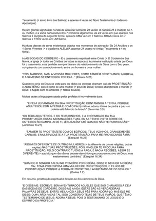 Testamento (= só no livro dos Salmos) e apenas 4 vezes no Novo Testamento (= todas no
Apocalipse).
Há um grande significado no fato de aparecer somente 28 vezes! O número 28 é múltiplo de 7,
ou melhor, é a soma consecutiva dos 7 primeiros algarismos. As 24 vezes em que aparece nos
Salmos é dividida da seguinte forma: aparece UMA vez em 7 Salmos, DUAS vezes em 7
Salmos e TRÊS vezes em UM Salmo.
Há duas classes de seres misteriosos citados nos momentos de adoração: Os 24 Anciãos e os
4 Seres Viventes (= e a palavra ALELUIA aparece 24 vezes no Antigo Testamento e 4 no
Novo).
b) AS BODAS DO CORDEIRO – É o casamento espiritual entre Cristo (= O Cordeiro) e Sua
Noiva, a Igreja (= todos os Cristãos de todas as épocas). A primeira instituição criada por Deus
foi o casamento, e os profetas sempre falaram do relacionamento de Deus com o Seu povo,
comparando com o relacionamento entre um homem e uma mulher.
“VÓS, MARIDOS, AMAI A VOSSAS MULHERES, COMO TAMBÉM CRISTO AMOU A IGREJA,
E A SI MESMO SE ENTREGOU POR ELA...” (Efésios 5.25).
Quando o povo de Deus se volta para os ídolos os profetas chamam isso de PROSTITUIÇÃO
e ADULTÉRIO, pois é como se uma mulher (= povo de Deus) tivesse abandonado o marido (=
Deus) e fugido com os amantes (= falsos deuses).
Muitas vezes a linguagem usada pelos profetas é incrivelmente dura:
“E PELA LEVIANDADE DA SUA PROSTITUIÇÃO CONTAMINOU A TERRA, PORQUE
ADULTEROU COM A PEDRA E COM O PAU (= isto é, adorou ídolos de pedra e pau – o
profeta está falando de Israel).” (Jeremias 3.9)
“OS TEUS ADULTÉRIOS, E OS TEUS RINCHOS, E A ENORMIDADE DA TUA
PROSTITUIÇÃO, ESSAS ABOMINAÇÕES TUAS, EU AS TENHO VISTO SOBRE OS
OUTEIROS NO CAMPO. AI DE TI, JERUSALÉM! ATÉ QUANDO NÃO TE PURIFICARÁS?”
(Jeremias 13.27)
“TAMBÉM TE PROSTITUÍSTE COM OS EGÍPCIOS, TEUS VIZINHOS, GRANDEMENTE
CARNAIS; E MULTIPLICASTE A TUA PROSTITUIÇÃO, PARA ME PROVOCARES À IRA.”
(Ezequiel 16.26)
“ASSIM ÉS DIFERENTE DE OUTRAS MULHERES (= és diferente de outras religiões, outras
nações) NAS TUAS PROSTITUIÇÕES; POIS NINGUÉM TE PROCURA PARA
PROSTITUIÇÃO; PELO CONTRÁRIO TU DÁS A PAGA, E NÃO A RECEBES; ASSIM ÉS
DIFERENTE (= aqui diz que não são os deuses-demônios que procuram o povo de Deus, mas
exatamente o contrário).” (Ezequiel 16.34)
“QUANDO O SENHOR FALOU NO PRINCÍPIO POR OSÉIAS, DISSE O SENHOR A OSÉIAS:
VAI, TOMA POR ESPOSA UMA MULHER DE PROSTITUIÇÕES, E FILHOS DE
PROSTITUIÇÃO; PORQUE A TERRA SE PROSTITUIU, APARTANDO-SE DO SENHOR.”
(Oséias 1.2).
Em resumo, prostituição espiritual é desviar-se dos caminhos de Deus.
“E DISSE-ME: ESCREVE: BEM-AVENTURADOS AQUELES QUE SÃO CHAMADOS À CEIA
DAS BODAS DO CORDEIRO. DISSE-ME AINDA: ESTAS SÃO AS VERDADEIRAS
PALAVRAS DE DEUS. ENTÃO ME LANCEI A SEUS PÉS PARA ADORÁ-LO, MAS ELE ME
DISSE: OLHA, NÃO FAÇAS TAL: SOU CONSERVO TEU E DE TEUS IRMÃOS, QUE TÊM O
TESTEMUNHO DE JESUS; ADORA A DEUS; POIS O TESTEMUNHO DE JESUS É O
ESPÍRITO DA PROFECIA.”

 