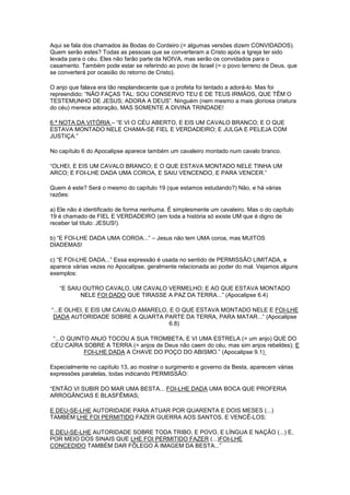 Aqui se fala dos chamados às Bodas do Cordeiro (= algumas versões dizem CONVIDADOS).
Quem serão estes? Todas as pessoas que se converteram a Cristo após a Igreja ter sido
levada para o céu. Eles não farão parte da NOIVA, mas serão os convidados para o
casamento. Também pode estar se referindo ao povo de Israel (= o povo terreno de Deus, que
se converterá por ocasião do retorno de Cristo).
O anjo que falava era tão resplandecente que o profeta foi tentado a adorá-lo. Mas foi
repreendido: “NÃO FAÇAS TAL: SOU CONSERVO TEU E DE TEUS IRMÃOS, QUE TÊM O
TESTEMUNHO DE JESUS; ADORA A DEUS”. Ninguém (nem mesmo a mais gloriosa criatura
do céu) merece adoração, MAS SOMENTE A DIVINA TRINDADE!
6.ª NOTA DA VITÓRIA – “E VI O CÉU ABERTO, E EIS UM CAVALO BRANCO; E O QUE
ESTAVA MONTADO NELE CHAMA-SE FIEL E VERDADEIRO; E JULGA E PELEJA COM
JUSTIÇA.”
No capítulo 6 do Apocalipse aparece também um cavaleiro montado num cavalo branco.
“OLHEI, E EIS UM CAVALO BRANCO; E O QUE ESTAVA MONTADO NELE TINHA UM
ARCO; E FOI-LHE DADA UMA COROA, E SAIU VENCENDO, E PARA VENCER.”
Quem é este? Será o mesmo do capítulo 19 (que estamos estudando?) Não, e há várias
razões:
a) Ele não é identificado de forma nenhuma. É simplesmente um cavaleiro. Mas o do capítulo
19 é chamado de FIEL E VERDADEIRO (em toda a história só existe UM que é digno de
receber tal título: JESUS!).
b) “E FOI-LHE DADA UMA COROA...” – Jesus não tem UMA coroa, mas MUITOS
DIADEMAS!
c) “E FOI-LHE DADA...” Essa expressão é usada no sentido de PERMISSÃO LIMITADA, e
aparece várias vezes no Apocalipse, geralmente relacionada ao poder do mal. Vejamos alguns
exemplos:
“E SAIU OUTRO CAVALO, UM CAVALO VERMELHO; E AO QUE ESTAVA MONTADO
NELE FOI DADO QUE TIRASSE A PAZ DA TERRA...” (Apocalipse 6.4)
“...E OLHEI, E EIS UM CAVALO AMARELO, E O QUE ESTAVA MONTADO NELE E FOI-LHE
DADA AUTORIDADE SOBRE A QUARTA PARTE DA TERRA, PARA MATAR...” (Apocalipse
6.8)
“...O QUINTO ANJO TOCOU A SUA TROMBETA, E VI UMA ESTRELA (= um anjo) QUE DO
CÉU CAÍRA SOBRE A TERRA (= anjos de Deus não caem do céu, mas sim anjos rebeldes); E
FOI-LHE DADA A CHAVE DO POÇO DO ABISMO.” (Apocalipse 9.1)
Especialmente no capítulo 13, ao mostrar o surgimento e governo da Besta, aparecem várias
expressões paralelas, todas indicando PERMISSÃO:
“ENTÃO VI SUBIR DO MAR UMA BESTA... FOI-LHE DADA UMA BOCA QUE PROFERIA
ARROGÂNCIAS E BLASFÊMIAS;
E DEU-SE-LHE AUTORIDADE PARA ATUAR POR QUARENTA E DOIS MESES (...)
TAMBÉM LHE FOI PERMITIDO FAZER GUERRA AOS SANTOS, E VENCÊ-LOS;
E DEU-SE-LHE AUTORIDADE SOBRE TODA TRIBO, E POVO, E LÍNGUA E NAÇÃO (...) E,
POR MEIO DOS SINAIS QUE LHE FOI PERMITIDO FAZER (...)FOI-LHE
CONCEDIDO TAMBÉM DAR FÔLEGO À IMAGEM DA BESTA...”

 