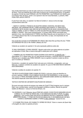 Isso revela claramente que não há ação nenhuma no Universo que aconteça sem a permissão
de Deus. Tudo que Satanás fará (e tem feito) na terra é por consentimento divino. O cavaleiro
do capítulo 19 não faz nada PORQUE LHE FOI PERMITIDO, mas PORQUE ELE QUER, pois
é O Próprio Filho de Deus, porém o do capítulo 6 não tem essa liberdade, e, portanto, NÃO
PODE SER JESUS CRISTO!
E para ficar mais claro, no capítulo 5 se fala do Cordeiro (= Jesus) e ali se diz algo
surpreendente sobre Ele:
“...NISTO VI, ENTRE O TRONO E OS QUATRO SERES VIVENTES, NO MEIO DOS
ANCIÃOS, UM CORDEIRO EM PÉ, COMO HAVENDO SIDO MORTO, E TINHA SETE
CHIFRES E SETE OLHOS, QUE SÃO OS SETE ESPÍRITOS DE DEUS, ENVIADOS POR
TODA A TERRA. E VEIO E TOMOU O LIVRO DA DESTRA DO QUE ESTAVA ASSENTADO
SOBRE O TRONO.” Que coisa impressionante: O Cordeiro NÃO PEDIU permissão para
apanhar o livro, mas simplesmente O TOMOU das Mãos Daquele que se assentava no Trono
(= O Próprio Deus)! Isso não é uma expressão muito forte, ou seja, uma expressão de máeducação? Não!
Isso revela tão somente A AUTORIDADE DE JESUS. Não disse Ele que Deus lhe deu “TODA
AUTORIDADE NO CÉU E NA TERRA” (Mateus 28.18)?
Voltando ao cavaleiro do capítulo 6. Há outra expressão polêmica sobre ele:
“E SAIU VENCENDO, E PARA VENCER.” Alguém pode achar que estas palavras só podem
ser aplicadas a Cristo. Mas a mesma elocução é usada para com a Besta:
“...TAMBÉM LHE FOI PERMITIDO FAZER GUERRA AOS SANTOS, E VENCÊ-LOS...”
(Apocalipse 13.7). Deste modo, por um certo período de tempo, o Anticristo será um vencedor.
Observe que o cavaleiro saiu PARA VENCER, mas no capítulo 5 (anterior a este) se afirma
que O Cordeiro já “VENCEU”.
Concluindo, o cavaleiro do capítulo 6 tem tudo para ser o Anticristo, o enganador, com sua
falsa paz, o extremo contrário do cavaleiro do capítulo 19, que é O REI DOS REIS E SENHOR
DOS SENHORES!
Voltando à análise do cavaleiro do capítulo 19:
“OS SEUS OLHOS ERAM COMO CHAMA DE FOGO (= tal como Jesus se identifica no
primeiro capítulo); SOBRE A SUA CABEÇA HAVIA MUITOS DIADEMAS (= e não somente
uma coroa); E TINHA UM NOME ESCRITO, QUE NINGUÉM SABIA SENÃO ELE MESMO (= e
não adianta especular sobre Esse Nome Secreto).”
“ESTAVA VESTIDO DE UM MANTO SALPICADO DE SANGUE...”
De quem era essa mancha de sangue nas vestes de Cristo? É fácil imaginar que é o sangue
Dele, mas o profeta Isaias, usando uma linguagem profética e poética, falando da grande
batalha do Messias (= Jesus) no final dos tempos, diz:
“EU SOZINHO (= diz O Messias Jesus) PISEI NO LAGAR, E DOS POVOS NINGUÉM HOUVE
COMIGO; EU OS PISEI NA MINHA IRA, E OS ESMAGUEI NO MEU FUROR, E O SEU
SANGUE (= dos inimigos Dele) SALPICOU AS MINHAS VESTES, E MANCHEI TODA A
MINHA VESTIDURA. (...) PISEI OS POVOS NA MINHA IRA, E OS EMBRIAGUEI NO MEU
FUROR; E DERRAMEI SOBRE A TERRA O SEU SANGUE.” (Isaias 63.3,6).
“...E O NOME PELO QUAL SE CHAMA É O VERBO DE DEUS.” Este é o mesmo de Quem fala
o Evangelho de João no capítulo primeiro:

 