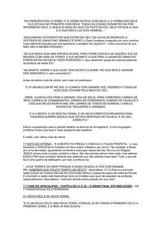 “NO PRINCÍPIO ERA O VERBO, E O VERBO ESTAVA COM DEUS, E O VERBO ERA DEUS.
ELE ESTAVA NO PRINCÍPIO COM DEUS. TODAS AS COISAS FORAM FEITAS POR
INTERMÉDIO DELE, E SEM ELE NADA DO QUE FOI FEITO SE FEZ. NELE ESTAVA A VIDA,
E A VIDA ERA A LUZ DOS HOMENS...”
“SEGUIAM-NO OS EXÉRCITOS QUE ESTÃO NO CÉU, EM CAVALOS BRANCOS, E
VESTIDOS DE LINHO FINO, BRANCO E PURO (= Esse Cavaleiro é seguido por uma comitiva
muito diferente daquela que acompanhava o cavaleiro do capítulo 6 – mais uma prova de que
NÃO SÃO A MESMA PESSOA!).”
“DA SUA BOCA SAÍA UMA ESPADA AFIADA, PARA FERIR COM ELA AS NAÇÕES; ELE AS
REGERÁ COM VARA DE FERRO; E ELE MESMO É O QUE PISA O LAGAR DO VINHO DO
FUROR DA IRA DO DEUS TODO-PODEROSO (= aqui aparecem quase as mesmas palavras
da profecia de Isaias 63).”
“NO MANTO, SOBRE A SUA COXA TEM ESCRITO O NOME: REI DOS REIS E SENHOR
DOS SENHORES (= sem comentário!).”
Antes da sétima nota de vitória, vem mais um parêntesis.
“E VI UM ANJO EM PÉ NO SOL; E CLAMOU COM GRANDE VOZ, DIZENDO A TODAS AS
AVES QUE VOAVAM PELO MEIO DO CÉU:
VINDE, AJUNTAI-VOS PARA A GRANDE CEIA DE DEUS, PARA COMERDES CARNES DE
REIS, CARNES DE COMANDANTES, CARNES DE PODEROSOS, CARNES DE CAVALOS E
DOS QUE NELES MONTAVAM, SIM, CARNES DE TODOS OS HOMENS, LIVRES E
ESCRAVOS, PEQUENOS E GRANDES.
E VI A BESTA, E OS REIS DA TERRA, E OS SEUS EXÉRCITOS REUNIDOS PARA
FAZEREM GUERRA ÀQUELE QUE ESTAVA MONTADO NO CAVALO, E AO SEU
EXÉRCITO.”
Esta é a preparação para a grande batalha na planície de Armagedom. A dura linguagem
profética mostra que será a mais sangrenta das batalhas.
E então, vem última nota de vitória.
7.ª NOTA DA VITÓRIA – “E A BESTA FOI PRESA, E COM ELA O FALSO PROFETA... (= isso
expressa a vitória final do Cordeiro de Deus sobre a Besta e seu reino).” Na verdade, a Besta
já é uma derrotada, aguardando somente a execução dessa derrota. Na cruz do Gólgota
JESUS venceu todo o poder contrário a Deus. Ele não precisa vencer mais nada, mas apenas
EXECUTAR seus inimigos! Satanás luta sabendo que não adianta mais nada. Tudo o que ele
faz é uma guerra de desespero, por isso a profecia diz:
“...AI DA TERRA E DO MAR! PORQUE O DIABO DESCEU A VÓS COM GRANDE
IRA, SABENDO QUE POUCO TEMPO LHE RESTA.” (Apocalipse 12.12) Esta é a principal
razão porque em nossos dias ele tem procurado destruir a Igreja de Jesus de todas as formas.
E é também a razão dele desmotivar tanto os Cristãos para que não estudem as profecias
(especialmente o Apocalipse). Você tem sentido essa pressão em sua vida?
7.ª FASE DO APOCALIPSE – CAPÍTULOS 21 E 22 – O REINO FINAL ESTABELECIDO – AS
7 COISAS NOVAS DA ETERNIDADE.
01- NOVO CÉU; E 02- NOVA TERRA.
“E VI UM NOVO CÉU E UMA NOVA TERRA. PORQUE JÁ SE FORAM O PRIMEIRO CÉU E A
PRIMEIRA TERRA, E O MAR JÁ NÃO EXISTE.”

 
