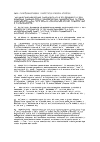 Após a maravilhosa promessa ao vencedor, temos uma solene advertência:
“MAS, QUANTO AOS MEDROSOS, E AOS INCRÉDULOS, E AOS ABOMINÁVEIS, E AOS
HOMICIDAS, E AOS ADÚLTEROS, E AOS FEITICEIROS, E AOS IDÓLATRAS, E A TODOS
OS MENTIROSOS, A SUA PARTE SERÁ NO LAGO ARDENTE DE FOGO E ENXOFRE, QUE
É A SEGUNDA MORTE.”
a) MEDROSOS – Aqueles que não agüentaram as pressões e abandonaram JESUS – “MAS
O ESPÍRITO EXPRESSAMENTE DIZ QUE NOS ÚLTIMOS TEMPOS ALGUNS
APOSTATARÃO DA FÉ, DANDO OUVIDOS A ESPÍRITOS ENGANADORES, E A
DOUTRINAS DE DEMÔNIOS...” (I Timóteo 4.1).
b) INCRÉDULOS – Aqueles que não quiseram crer em JESUS, principalmente “...PORQUE
AMARAM MAIS A GLÓRIA DOS HOMENS DO QUE A GLÓRIA DE DEUS.” (João 12.43).
c)
ABOMINÁVEIS – Os impuros e profanos, que zombaram e blasfemaram da Fé Cristã, e
principalmente os idólatras – “O QUE JUSTIFICA O ÍMPIO, E O QUE CONDENA O JUSTO,
SÃO ABOMINÁVEIS AO SENHOR, TANTO UM COMO O OUTRO.” (Provérbios 17.15).
“PESOS FRAUDULENTOS SÃO ABOMINÁVEIS AO SENHOR; E BALANÇAS ENGANOSAS
NÃO SÃO BOAS.” (Provérbios 20.23). “OS LÁBIOS MENTIROSOS SÃO ABOMINÁVEIS AO
SENHOR; MAS OS QUE PRATICAM A VERDADE SÃO O SEU DELEITE.” (Provérbios 12.22).
“AFIRMAM QUE CONHECEM A DEUS, MAS PELAS SUAS OBRAS O NEGAM, SENDO
ABOMINÁVEIS, E DESOBEDIENTES, E RÉPROBOS PARA TODA BOA OBRA.” (Tito 1.16).
“COM DEUSES ESTRANHOS O MOVERAM A ZELOS; COM ABOMINAÇÕES O
PROVOCARAM À IRA”.(Deuteronômio 32.16).
d) HOMICIDAS – Para Deus “pensar e fazer é a mesma coisa”. Por isso quem ODEIA A
SEU IRMÃO é chamado de assassino, pois mentalmente “assassinou seu irmão”. “TODO O
QUE ODEIA A SEU IRMÃO É HOMICIDA; E VÓS SABEIS QUE NENHUM HOMICIDA TEM A
VIDA ETERNA PERMANECENDO NELE.” (I João 3.15).
e) ADÚLTEROS – Não somente quem gostava de trair seu cônjuge, mas também quem
cometia adultério espiritual, deixando JESUS para adorar e cultuar os ídolos (= de gesso ou de
carne). “...POIS ADULTERARAM, E SANGUE SE ACHA NAS SUAS MÃOS; COM OS SEUS
ÍDOLOS ADULTERARAM, E ATÉ LHES OFERECERAM EM HOLOCAUSTO, PARA SEREM
CONSUMIDOS, OS SEUS FILHOS, QUE DE MIM GERARAM.” (Ezequiel 23.37).
f)
FEITICEIROS – Não somente quem pratica a feitiçaria, mas também os rebeldes e
obstinados. “PORQUE A REBELIÃO É COMO O PECADO DE FEITIÇARIA, E A
OBSTINAÇÃO É COMO A INIQÜIDADE DE IDOLATRIA. PORQUANTO REJEITASTE A
PALAVRA DO SENHOR, ELE TAMBÉM TE REJEITOU, A TI, PARA QUE NÃO SEJAS REI.” (I
Samuel 15.23)
g) IDÓLATRAS – Rejeitaram JESUS por causa dos ídolos, entre os quais o dinheiro, a
posição social, o poder, etc. “EXTERMINAI, POIS, AS VOSSAS INCLINAÇÕES CARNAIS; A
PROSTITUIÇÃO, A IMPUREZA, A PAIXÃO, A VIL CONCUPISCÊNCIA, E A AVAREZA, QUE É
IDOLATRIA” (Colossenses 3.5).
h)
MENTIROSOS – Não somente quem costumava enganar o próximo, por causa da inveja
e cobiça, mas também os falsos cristãos, os cristãos “DE APARÊNCIA” (II Timóteo 3.5), que
fingiam cultuar a Deus, mas na realidade prestavam adoração aos demônios, preferindo
entregar suas vidas nas mãos de supostos santos e entidades malignas disfarçadas de
“padroeiros e padroeiras”. Aqui lembramos novamente a infame PROSTITUTA BABILÔNICA, a
responsável maior por levar milhões de pessoas a cultuarem qualquer pessoa e coisa AO
INVÉS DO ÚNICO DEUS VIVO E VERDADEIRO! Não é de admirar que a destruição dela seja
motivo de grande festa no céu!

 