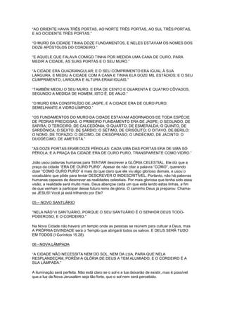 “AO ORIENTE HAVIA TRÊS PORTAS, AO NORTE TRÊS PORTAS, AO SUL TRÊS PORTAS,
E AO OCIDENTE TRÊS PORTAS.”
“O MURO DA CIDADE TINHA DOZE FUNDAMENTOS, E NELES ESTAVAM OS NOMES DOS
DOZE APÓSTOLOS DO CORDEIRO.”
“E AQUELE QUE FALAVA COMIGO TINHA POR MEDIDA UMA CANA DE OURO, PARA
MEDIR A CIDADE, AS SUAS PORTAS E O SEU MURO.”
“A CIDADE ERA QUADRANGULAR; E O SEU COMPRIMENTO ERA IGUAL À SUA
LARGURA. E MEDIU A CIDADE COM A CANA E TINHA ELA DOZE MIL ESTÁDIOS; E O SEU
CUMPRIMENTO, LARGURA E ALTURA ERAM IGUAIS.”
“TAMBÉM MEDIU O SEU MURO, E ERA DE CENTO E QUARENTA E QUATRO CÔVADOS,
SEGUNDO A MEDIDA DE HOMEM, ISTO É, DE ANJO.”
“O MURO ERA CONSTRUÍDO DE JASPE, E A CIDADE ERA DE OURO PURO,
SEMELHANTE A VIDRO LÍMPIDO.”
“OS FUNDAMENTOS DO MURO DA CIDADE ESTAVAM ADORNADOS DE TODA ESPÉCIE
DE PEDRAS PRECIOSAS. O PRIMEIRO FUNDAMENTO ERA DE JASPE; O SEGUNDO, DE
SAFIRA; O TERCEIRO, DE CALCEDÔNIA; O QUARTO, DE ESMERALDA; O QUINTO, DE
SARDÔNICA; O SEXTO, DE SÁRDIO; O SÉTIMO, DE CRISÓLITO; O OITAVO, DE BERILO;
O NONO, DE TOPÁZIO; O DÉCIMO, DE CRISÓPRASO; O UNDÉCIMO, DE JACINTO; O
DUODÉCIMO, DE AMETISTA.”
“AS DOZE PORTAS ERAM DOZE PÉROLAS: CADA UMA DAS PORTAS ERA DE UMA SÓ
PÉROLA; E A PRAÇA DA CIDADE ERA DE OURO PURO, TRANSPARENTE COMO VIDRO.”
João usou palavras humanas para TENTAR descrever a GLÓRIA CELESTIAL. Ele diz que a
praça da cidade “ERA DE OURO PURO”. Apesar de não citar a palavra “COMO”, querendo
dizer “COMO OURO PURO” é mais do que claro que ele viu algo glorioso demais, e usou o
vocabulário que pôde para tentar DESCREVER O INDESCRITÍVEL. Portanto, não há palavras
humanas capazes de descrever as realidades celestiais. Por mais gloriosa que tenha sido essa
visão, a realidade será muito mais. Deus abençoe cada um que está lendo estas linhas, a fim
de que venham a participar desse futuro reino de glória. O caminho Deus já preparou: Chamase JESUS! Você já está trilhando por Ele?
05 – NOVO SANTUÁRIO
“NELA NÃO VI SANTUÁRIO, PORQUE O SEU SANTUÁRIO É O SENHOR DEUS TODOPODEROSO, E O CORDEIRO.”
Na Nova Cidade não haverá um templo onde as pessoas se reúnem para cultuar a Deus, mas
A PRÓPRIA DIVINDADE será o Templo que abrigará todos os salvos. E DEUS SERÁ TUDO
EM TODOS (I Coríntios 15.28).
06 - NOVA LÂMPADA
“A CIDADE NÃO NECESSITA NEM DO SOL, NEM DA LUA, PARA QUE NELA
RESPLANDEÇAM, PORÉM A GLÓRIA DE DEUS A TEM ALUMIADO, E O CORDEIRO É A
SUA LÂMPADA.”
A iluminação será perfeita. Não está claro se o sol e a lua deixarão de existir, mas é possível
que a luz da Nova Jerusalém seja tão forte, que o sol nem será percebido.

 