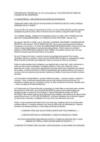 CONTENHA-SE, REFREIE-SE, etc. Em outras palavras: FUJA DOS ÍDOLOS COMO SE
FUGISSE DE MIL DEMÔNIOS!
4.ª ADVERTÊNCIA – NÃO DEIXE DE ESTUDAR ESTA PROFECIA
“DISSE-ME AINDA: NÃO SELES AS PALAVRAS DA PROFECIA DESTE LIVRO; PORQUE
PRÓXIMO ESTÁ O TEMPO.”
Cerca de 400 anos antes do nascimento de Cristo, um outro profeta (Daniel) recebeu grandes
revelações da parte de Deus. Mas no final do seu livro recebeu a seguinte ordem do anjo:
“TU, PORÉM, DANIEL, CERRA AS PALAVRAS E SELA O LIVRO, ATÉ O TEMPO DO FIM;
MUITOS O ESQUADRINHARÃO, E A CIÊNCIA SE MULTIPLICARÁ.” (Daniel 12.4).
Ele deveria “SELAR O LIVRO”, isto é, FECHAR, GUARDAR, ESCONDER, CONSERVAR EM
SECRETO. Até quando? “ATÉ O TEMPO DO FIM”, isto é, até os acontecimentos proféticos
começarem a se cumprir (= E ELES JÁ COMEÇARAM EM NOSSOS DIAS!). Qual a prova? Há
muitas e todas relacionadas ao cumprimento das profecias. Porém existe uma profecia
especial: O RETORNO DOS JUDEUS Á SUA TERRA. Os profetas ensinam que o fim dos
tempos começará quando Israel retornar à sua pátria.
No ano 70 depois de Cristo, o exército romano (comandado pelo general Tito) invadiu
Jerusalém, destruiu o templo e matou mais de UM MILHÃO de judeus (= assassinaram tantos
filhos de Israel crucificados que esgotaram todas as árvores ao redor de Jerusalém).
Então os sobreviventes foram obrigados a se espalhar pelo mundo todo, onde continuaram a
sofrer as mais cruéis humilhações. A tragédia judaica é o fato mais conhecido e mais
espantoso do mundo, e ignora-la é desconhecer uma das partes mais importantes da História.
Na verdade, a história de Israel é A PROVA da fidelidade das profecias bíblicas, pois tudo se
cumpriu e tem se cumprido ao pé da letra, detalhe por detalhe. Houve dois cúmulos no drama
de Israel:
a) A Inquisição na Idade Média (= quando milhões de judeus – inclusive anciãos, mulheres e
crianças – foram cruelmente assassinados sob as mais infames formas de torturas). Só
escapavam aqueles que se “convertiam à força” ao falso Cristianismo ensinado naqueles dias
– mais uma ação da Prostituta Babilônica.
b) O Holocausto na II Guerra Mundial, comandado por Adolf Hitler e executado pelos nazistas.
No período de 1939-1945, cerca de SEIS MILHÕES de judeus foram exterminados nas
câmaras de gás e campos de concentração (= alguns historiadores já falam de SETE
MILHÕES). Não existem palavras para descrever essa tragédia, mas podemos ter alguma idéia
vendo filmes do tipo “A LISTA DE SCHINDLER”, de Steven Spielberg. Se as fictícias imagens
do filme foram chocantes, a realidade o foi muito mais, terrivelmente muito mais.
Porém o mais impressionante disso tudo é que toda essa “tragédia judaica” foi predita pelos
profetas bíblicos (= e existem profecias com mais de 3000 anos de antecedência). Vejamos
somente uma dessas profecias, a mais antiga (proferida por Moisés):
O SENHOR FARÁ QUE SEJAS FERIDO DIANTE DOS TEUS INIMIGOS (...)
E SERÁS ESPETÁCULO HORRENDO A TODOS OS REINOS DA TERRA.
OS TEUS CADÁVERES SERVIRÃO DE PASTO A TODAS AS AVES DO CÉU, E AOS
ANIMAIS DA TERRA, E NÃO HAVERÁ QUEM OS ENXOTE (...)
O SENHOR TE FERIRÁ COM LOUCURA, COM CEGUEIRA, E COM PASMO DE CORAÇÃO.

 