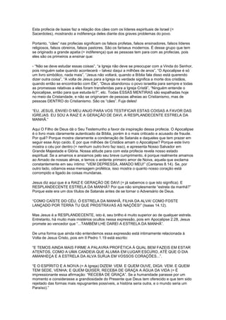 Esta profecia de Isaias faz a relação dos cães com os líderes espirituais de Israel (=
Sacerdotes), mostrando a indiferença deles diante dos graves problemas do povo.
Portanto, “cães” nas profecias significam os falsos profetas, falsos ensinadores, falsos líderes
religiosos, falsos obreiros, falsos pastores. São os fariseus modernos. É desse grupo que tem
se originado a grande apatia (= indiferença) que as pessoas tem para com as profecias, pois
eles são os primeiros a ensinar que:
- “Não se deve estudar essas coisas”, “a Igreja não deve se preocupar com a Vinda do Senhor,
pois ninguém sabe quando acontecerá – talvez daqui a milhões de anos”, “O Apocalipse é só
um livro simbólico, nada mais”, “Jesus não voltará, quando a Bíblia fala disso está querendo
dizer outra coisa”, “A volta de Jesus para a Igreja na verdade significa a morte dos cristãos,
quando então se encontrarão com Ele”, “Deus abandonou o povo israelita para sempre e todas
as promessas relativas a eles foram transferidas para a Igreja Cristã”, “Ninguém entende o
Apocalipse, então para que estuda-lo?”, etc. Todas ESSAS MENTIRAS são espalhadas hoje
no meio da Cristandade, e não se originaram de pessoas alheias ao Cristianismo, mas de
pessoas DENTRO do Cristianismo. São os “cães”. Fuja deles!
“EU, JESUS, ENVIEI O MEU ANJO PARA VOS TESTIFICAR ESTAS COISAS A FAVOR DAS
IGREJAS. EU SOU A RAIZ E A GERAÇÃO DE DAVI, A RESPLANDECENTE ESTRELA DA
MANHÃ.”
Aqui O Filho de Deus dá o Seu Testemunho a favor da inspiração dessa profecia. O Apocalipse
é o livro mais claramente autenticado da Bíblia, porém é o mais criticado e acusado de fraude.
Por quê? Porque mostra claramente a condenação de Satanás e daqueles que tem prazer em
seguir esse Anjo caído. E por que milhões de Cristãos amam o Apocalipse? Porque este livro
mostra o céu por dentro (= nenhum outro livro faz isso), e apresenta Nosso Salvador em
Grande Majestade e Glória. Nossa atitude para com esta profecia revela nosso estado
espiritual. Se a amamos e ansiamos pelo seu breve cumprimento, é porque realmente amamos
ao Amado de nossas almas, e temos o ardente primeiro amor de Noiva, aquela que exclama
constantemente em seu íntimo: “VEM DEPRESSA, AMADO MEU!” (Cantares 8.14). Se, por
outro lado, odiamos essa mensagem profética, isso mostra o quanto nosso coração está
corrompido e ligado às coisas mundanas.
Jesus diz aqui que é a RAIZ E GERAÇÃO DE DAVI (= já sabemos o que isto significa). E
RESPLANDECENTE ESTRELA DA MANHÃ? Por que não simplesmente “estrela da manhã?”
Porque este era um dos títulos de Satanás antes de se tornar o Adversário de Deus.
“COMO CAÍSTE DO CÉU, Ó ESTRELA DA MANHÃ, FILHA DA ALVA! COMO FOSTE
LANÇADO POR TERRA TU QUE PROSTRAVAS AS NAÇÕES!” (Isaias 14.12).
Mas Jesus é a RESPLANDECENTE, isto é, seu brilho é muito superior ao de qualquer estrela.
Entretanto, há muito mais mistérios ocultos nessa expressão, pois em Apocalipse 2.28, Jesus
promete ao vencedor que “...TAMBÉM LHE DAREI A ESTRELA DA MANHÃ”.
De uma forma que ainda não entendemos essa expressão está intimamente relacionada à
Volta de Jesus Cristo, pois em II Pedro 1.19 está escrito:
“E TEMOS AINDA MAIS FIRME A PALAVRA PROFÉTICA À QUAL BEM FAZEIS EM ESTAR
ATENTOS, COMO A UMA CANDEIA QUE ALUMIA EM LUGAR ESCURO, ATÉ QUE O DIA
AMANHEÇA E A ESTRELA DA ALVA SURJA EM VOSSOS CORAÇÕES...”.
“E O ESPÍRITO E A NOIVA (= A Igreja) DIZEM: VEM. E QUEM OUVE, DIGA: VEM. E QUEM
TEM SEDE, VENHA; E QUEM QUISER, RECEBA DE GRAÇA A ÁGUA DA VIDA (= É
impressionante essa afirmação: “RECEBA DE GRAÇA”. Se a humanidade parasse por um
momento e considerasse a grandiosidade do Presente que Deus tem oferecido e que tem sido
rejeitado das formas mais repugnantes possíveis, a história seria outra, e o mundo seria um
Paraíso).”

 