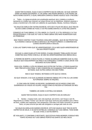 QUEM TEM OUVIDOS, OUÇA O QUE O ESPÍRITO DIZ ÀS IGREJAS. AO QUE VENCER
DAREI DO MANÁ ESCONDIDO, E LHE DAREI UMA PEDRA BRANCA, E NA PEDRA UM
NOVO NOME ESCRITO, O QUAL NINGUÉM CONHECE SENÃO AQUELE QUE O RECEBE.”
4- Tiatira – é a Igreja envolvida com prostituição espiritual, isto é, idolatria e ocultismo;
representa os cristãos que misturam as coisas divinas com as diabólicas, idolatram pessoas e
coisas e transformam a fé cristã num caldeirão de superstições, fábulas, mentiras e feitiçaria;
“AO ANJO DA IGREJA EM TIATIRA ESCREVE: ISTO DIZ O FILHO DE DEUS, QUE TEM OS
OLHOS COMO CHAMA DE FOGO, E OS PÉS SEMELHANTES A LATÃO RELUZENTE:
CONHEÇO AS TUAS OBRAS, E O TEU AMOR, E A TUA FÉ, E O TEU SERVIÇO, E A TUA
PERSEVERANÇA, E SEI QUE AS TUAS ÚLTIMAS OBRAS SÃO MAIS NUMEROSAS QUE
AS PRIMEIRAS.
MAS TENHO CONTRA TI QUE TOLERAS A MULHER JEZABEL, QUE SE DIZ PROFETISA;
ELA ENSINA E SEDUZ OS MEUS SERVOS A SE PROSTITUÍREM E A COMEREM DAS
COISAS SACRIFICADAS A ÍDOLOS;
E DEI-LHE TEMPO PARA QUE SE ARREPENDESSE; E ELA NÃO QUER ARREPENDER-SE
DA SUA PROSTITUIÇÃO.
EIS QUE A LANÇO NUM LEITO DE DORES, E NUMA GRANDE TRIBULAÇÃO OS QUE
COMETEM ADULTÉRIO COM ELA, SE NÃO SE ARREPENDEREM DAS OBRAS DELA;
E FERIREI DE MORTE A SEUS FILHOS, E TODAS AS IGREJAS SABERÃO QUE EU SOU
AQUELE QUE ESQUADRINHA OS RINS E OS CORAÇÕES; E DAREI A CADA UM DE VÓS
SEGUNDO AS SUAS OBRAS.
DIGO-VOS, PORÉM, A VÓS OS DEMAIS QUE ESTÃO EM TIATIRA, A TODOS QUANTOS
NÃO TÊM ESTA DOUTRINA, E NÃO CONHECEM AS CHAMADAS PROFUNDEZAS DE
SATANÁS, QUE OUTRA CARGA VOS NÃO POREI;
MAS O QUE TENDES, RETENDE-O ATÉ QUE EU VENHA.
AO QUE VENCER, E AO QUE GUARDAR AS MINHAS OBRAS ATÉ O FIM, EU LHE DAREI
AUTORIDADE SOBRE AS NAÇÕES,
E COM VARA DE FERRO AS REGERÁ, QUEBRANDO-AS DO MODO COMO SÃO
QUEBRADOS OS VASOS DO OLEIRO, ASSIM COMO EU RECEBI AUTORIDADE DE MEU
PAI;
TAMBÉM LHE DAREI A ESTRELA DA MANHÃ.
QUEM TEM OUVIDOS, OUÇA O QUE O ESPÍRITO DIA ÀS IGREJAS.”
5- Sardes – é Igreja morta, sem vida espiritual, sem ânimo, sem forças e sem fé.
Representa os cristãos “mortos” que não tem mais força nenhuma para trabalhar para o Reino
de Deus, cristãos sem esperança, sem perspectiva. Para eles a fé cristã é somente um grande
fardo, um peso enorme que eles são obrigados a carregar pelo resto da vida;
“AO ANJO DA IGREJA EM SARDES ESCREVE: ISTO DIZ AQUELE QUE TEM OS SETE
ESPÍRITOS DE DEUS, E AS SETE ESTRELAS: CONHEÇO AS TUAS OBRAS; TENS NOME
DE QUE VIVES, E ESTÁS MORTO.
SÊ VIGILANTE, E CONFIRMA O RESTANTE, QUE ESTAVA PARA MORRER; PORQUE NÃO
TENHO ACHADO AS TUAS OBRAS PERFEITAS DIANTE DO MEU DEUS.

 