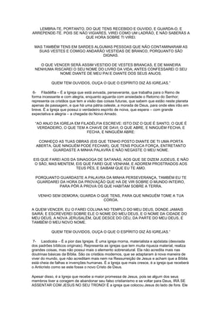 LEMBRA-TE, PORTANTO, DO QUE TENS RECEBIDO E OUVIDO, E GUARDA-O, E
ARREPENDE-TE. POIS SE NÃO VIGIARES, VIREI COMO UM LADRÃO, E NÃO SABERÁS A
QUE HORA SOBRE TI VIREI.
MAS TAMBÉM TENS EM SARDES ALGUMAS PESSOAS QUE NÃO CONTAMINARAM AS
SUAS VESTES E COMIGO ANDARÃO VESTIDAS DE BRANCO, PORQUANTO SÃO
DIGNAS.
O QUE VENCER SERÁ ASSIM VESTIDO DE VESTES BRANCAS, E DE MANEIRA
NENHUMA RISCAREI O SEU NOME DO LIVRO DA VIDA; ANTES CONFESSAREI O SEU
NOME DIANTE DE MEU PAI E DIANTE DOS SEUS ANJOS.
QUEM TEM OUVIDOS, OUÇA O QUE O ESPÍRITO DIZ ÀS IGREJAS.”
6- Filadélfia – É a Igreja que está avivada, perseverante, que trabalha para o Reino de
forma incessante e com alegria, enquanto aguarda com ansiedade o Retorno do Senhor;
representa os cristãos que tem a visão das coisas futuras, que sabem que estão neste planeta
apenas de passagem, e que há uma pátria celeste, a morada de Deus, para onde eles irão em
breve. É a Igreja que possui o verdadeiro espírito de noiva, que espera – com grande
expectativa e alegria – a chegada do Noivo Amado.
“AO ANJO DA IGREJA EM FILADÉLFIA ESCREVE: ISTO DIZ O QUE É SANTO, O QUE É
VERDADEIRO, O QUE TEM A CHAVE DE DAVI; O QUE ABRE, E NINGUÉM FECHA; E
FECHA, E NINGUÉM ABRE:
CONHEÇO AS TUAS OBRAS (EIS QUE TENHO POSTO DIANTE DE TI UMA PORTA
ABERTA, QUE NINGUÉM PODE FECHAR), QUE TENS POUCA FORÇA, ENTRETANTO
GUARDASTE A MINHA PALAVRA E NÃO NEGASTE O MEU NOME.
EIS QUE FAREI AOS DA SINAGOGA DE SATANÁS, AOS QUE SE DIZEM JUDEUS, E NÃO
O SÃO, MAS MENTEM, EIS QUE FAREI QUE VENHAM, E ADOREM PROSTRADOS AOS
TEUS PÉS, E SAIBAM QUE EU TE AMO.
PORQUANTO GUARDASTE A PALAVRA DA MINHA PERSEVERANÇA, TAMBÉM EU TE
GUARDAREI DA HORA DA PROVAÇÃO QUE HÁ DE VIR SOBRE O MUNDO INTEIRO,
PARA PÔR À PROVA OS QUE HABITAM SOBRE A TERRA.
VENHO SEM DEMORA; GUARDA O QUE TENS, PARA QUE NINGUÉM TOME A TUA
COROA.
A QUEM VENCER, EU O FAREI COLUNA NO TEMPLO DO MEU DEUS, DONDE JAMAIS
SAIRÁ; E ESCREVEREI SOBRE ELE O NOME DO MEU DEUS, E O NOME DA CIDADE DO
MEU DEUS, A NOVA JERUSALÉM, QUE DESCE DO CÉU, DA PARTE DO MEU DEUS, E
TAMBÉM O MEU NOVO NOME.
QUEM TEM OUVIDOS, OUÇA O QUE O ESPÍRITO DIZ ÀS IGREJAS.”
7- Laodicéia – É a pior das Igrejas. É uma igreja morna, materialista e apóstata (desviada
dos padrões bíblicos originais). Representa as igrejas que tem muita riqueza material, realiza
grandes coisas, mas não possui mais o elemento sobrenatural. Ela não acredita mais nas
doutrinas básicas da Bíblia. São os cristãos modernos, que se adaptaram à nova maneira de
viver do mundo, que não acreditam mais nem na Ressurreição de Jesus e acham que a Bíblia
está cheia de falhas e invenções humanas. É a Igreja que mais cresce, é a igreja que receberá
o Anticristo como se este fosse o novo Cristo de Deus.
Apesar disso, é a Igreja que recebe a maior promessa de Jesus, pois se algum dos seus
membros tiver a coragem de abandonar seu falso cristianismo e se voltar para Deus, IRÁ SE
ASSENTAR COM JESUS NO SEU TRONO! É a igreja que colocou Jesus do lado de fora. Ele

 