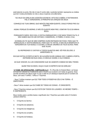 está batendo na porta. Ele não é mais O centro dela. Laodicéia também representa os cristãos
que tem muitas prioridades na vida e Jesus é apenas uma alternativa.
“AO ANJO DA IGREJA EM LAODICÉIA ESCREVE: ISTO DIZ O AMÉM, A TESTEMUNHA
FIEL E VERDADEIRA, O PRINCÍPIO DA CRIAÇÃO DE DEUS:
CONHEÇO AS TUAS OBRAS, QUE NEM ÉS FRIO NEM QUENTE; OXALÁ FORAS FRIO OU
QUENTE!
ASSIM, PORQUE ÉS MORNO, E NÃO ÉS QUENTE NEM FRIO, VOMITAR-TE-EI DA MINHA
BOCA.
PORQUANTO DIZES: RICO SOU, E ESTOU ENRIQUECIDO, E DE NADA TENHO FALTA; E
NÃO SABES QUE ÉS UM COITADO, E MISERÁVEL, E POBRE, E CEGO, E NU;
ACONSELHO-TE QUE DE MIM COMPRES OURO REFINADO NO FOGO, PARA QUE TE
ENRIQUEÇAS; E VESTES BRANCAS, PARA QUE TE VISTAS, E NÃO SEJA MANIFESTA A
VERGONHA DA TUA NUDEZ; E COLÍRIO, A FIM DE UNGIRES OS TEUS OLHOS, PARA
QUE VEJAS.
EU REPREENDO E CASTIGO A TODOS QUANTOS AMO: SÊ POIS ZELOSO, E
ARREPENDE-TE.
EIS QUE ESTOU À PORTA E BATO; SE ALGUÉM OUVIR A MINHA VOZ, E ABRIR A PORTA,
ENTRAREI EM SUA CASA, E COM ELE CEAREI, E ELE COMIGO.
AO QUE VENCER, EU LHE CONCEDEREI QUE SE ASSENTE COMIGO NO MEU TRONO.
QUEM TEM OUVIDOS, OUÇA O QUE O ESPÍRITO DIZ ÀS IGREJAS.”
3.ª FASE DO APOCALIPSE - CAPITULOS 4 e 5 – É a Reunião do Estado-Maior, as forças
do Exército Celestial se mobilizando para a Guerra que acabará com todas as guerras. Essa
reunião acontece em algum lugar no céu e nela há um destaque especial para O Cordeiro de
Deus, com seus 7 chifres, 7 olhos e 7 Espíritos.
- Seus 7 chifres mostram que ELE TEM TODO O PODER NO CÉU E NA TERRA – É
ONIPOTENTE;
- Seus 7 olhos revelam que ELE SABE DE TODAS AS COISAS – É ONISCIENTE;
- Seus 7 Espíritos indicam que ELE ESTÁ EM TODOS OS LUGARES AO MESMO TEMPO –
É ONIPRESENTE.
Deus revelou para o profeta Isaias o significado dos 7 Espíritos que estão sobre O Cordeiro
(JESUS CRISTO):
1-

O Espírito do Senhor;

2-

O Espírito de sabedoria;

3-

O Espírito de inteligência;

4-

O Espírito de conselho;

5-

O Espírito de fortaleza;

 