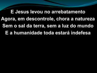E Jesus levou no arrebatamento
Agora, em descontrole, chora a natureza
Sem o sal da terra, sem a luz do mundo
E a humanidade toda estará indefesa
 