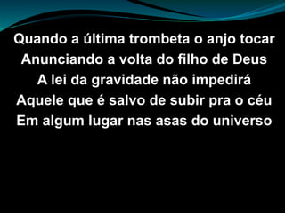 Quando a última trombeta o anjo tocar
Anunciando a volta do filho de Deus
A lei da gravidade não impedirá
Aquele que é salvo de subir pra o céu
Em algum lugar nas asas do universo
 