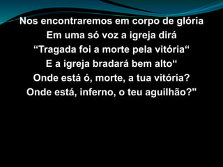 Nos encontraremos em corpo de glória
Em uma só voz a igreja dirá
“Tragada foi a morte pela vitória“
E a igreja bradará bem alto“
Onde está ó, morte, a tua vitória?
Onde está, inferno, o teu aguilhão?"
 