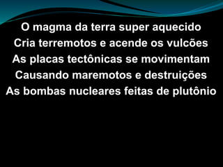 O magma da terra super aquecido
Cria terremotos e acende os vulcões
As placas tectônicas se movimentam
Causando maremotos e destruições
As bombas nucleares feitas de plutônio
 