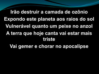 Irão destruir a camada de ozônio
Expondo este planeta aos raios do sol
Vulnerável quanto um peixe no anzol
A terra que hoje canta vai estar mais
triste
Vai gemer e chorar no apocalipse
 
