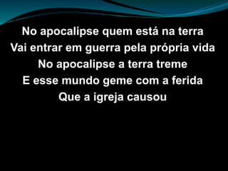 No apocalipse quem está na terra
Vai entrar em guerra pela própria vida
No apocalipse a terra treme
E esse mundo geme com a ferida
Que a igreja causou
 